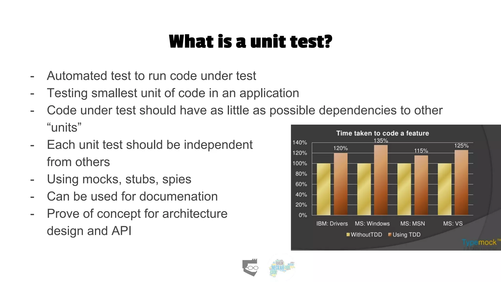 What is a unit test?
- Automated test to run code under test
- Testing smallest unit of code in an application
- Code under test should have as little as possible dependencies to other
“units”
- Each unit test should be independent
from others
- Using mocks, stubs, spies
- Can be used for documenation
- Prove of concept for architecture
design and API
 
