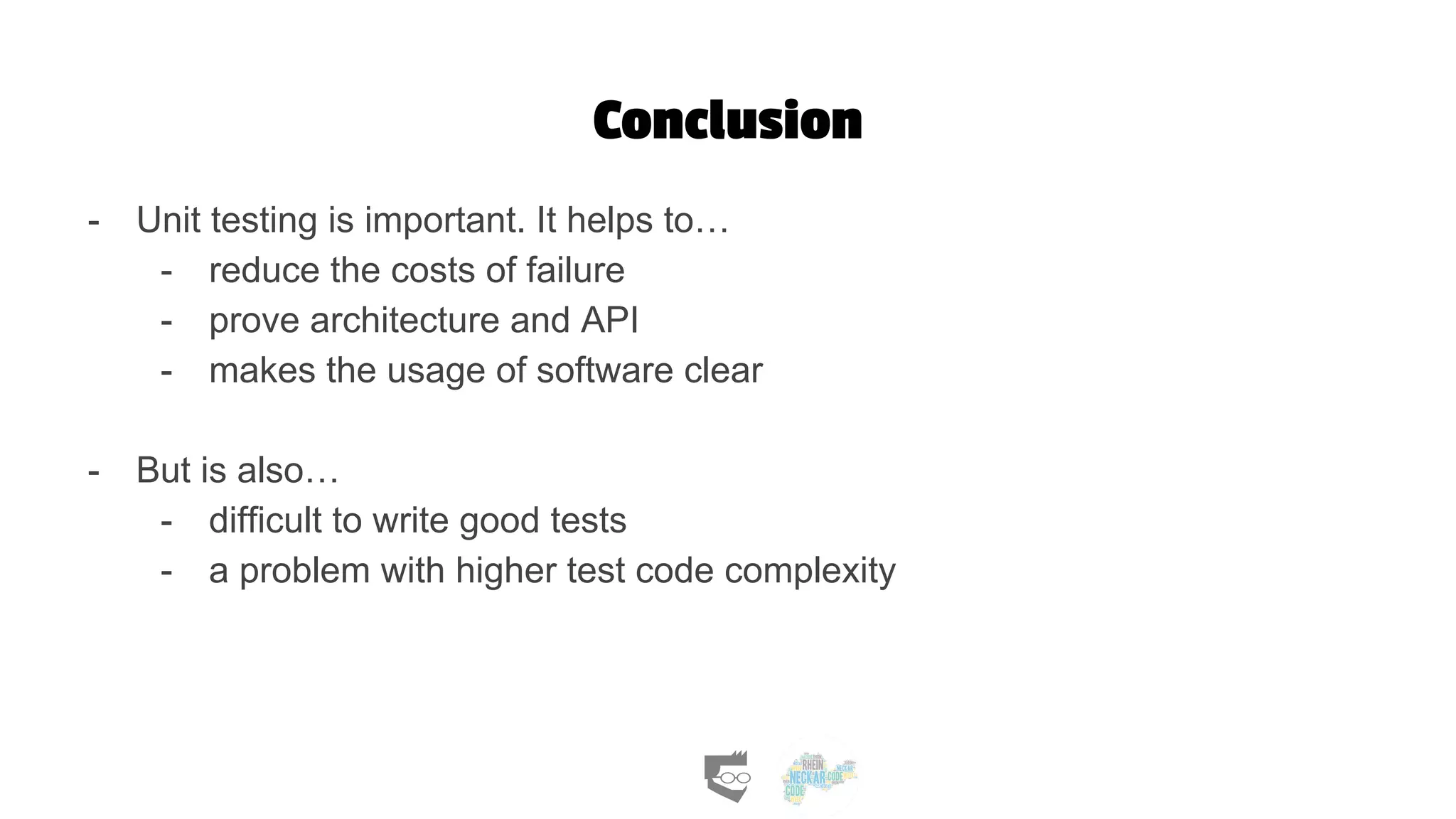 Conclusion
- Unit testing is important. It helps to…
- reduce the costs of failure
- prove architecture and API
- makes the usage of software clear
- But is also…
- difficult to write good tests
- a problem with higher test code complexity
 