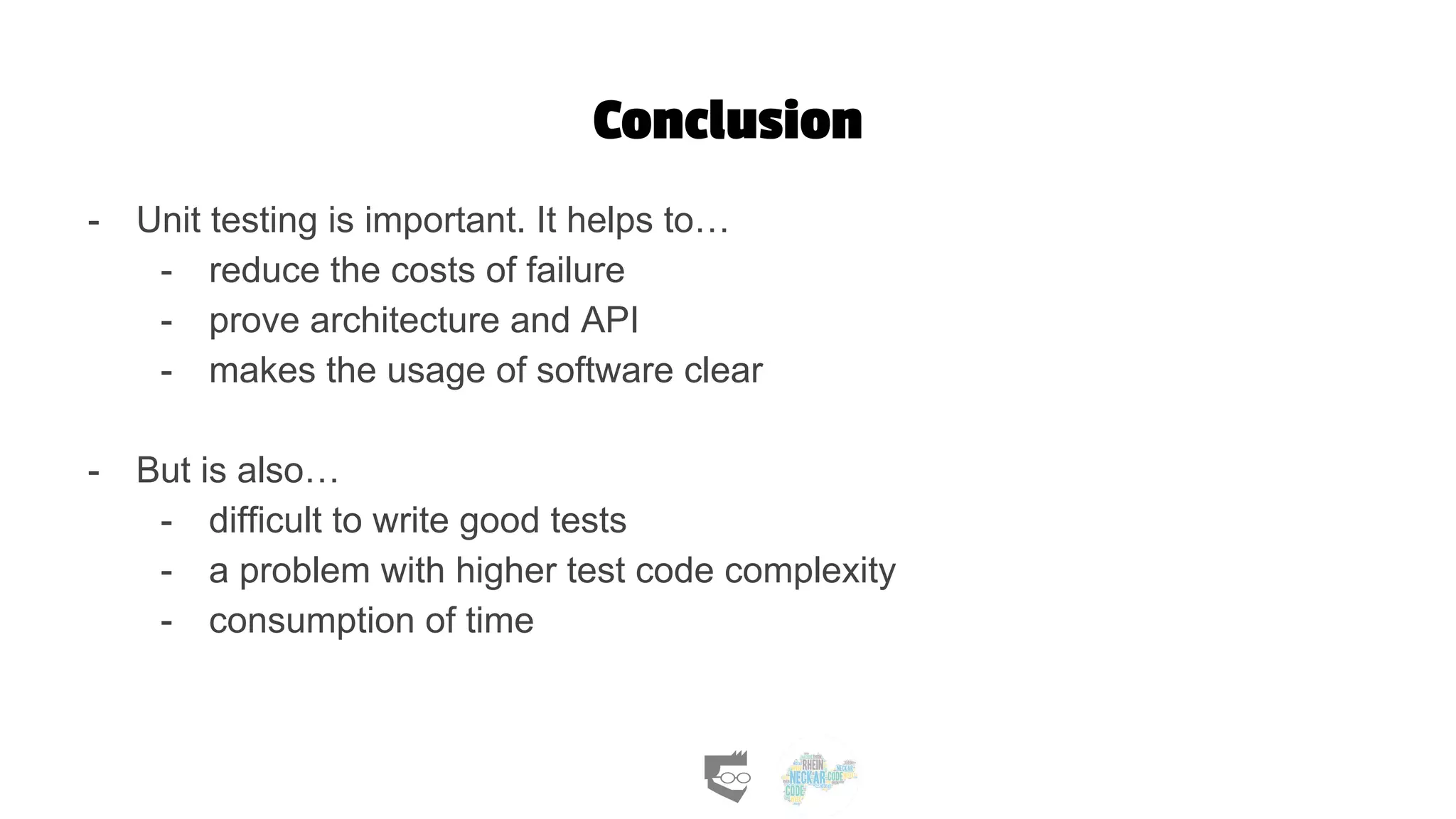 Conclusion
- Unit testing is important. It helps to…
- reduce the costs of failure
- prove architecture and API
- makes the usage of software clear
- But is also…
- difficult to write good tests
- a problem with higher test code complexity
- consumption of time
 