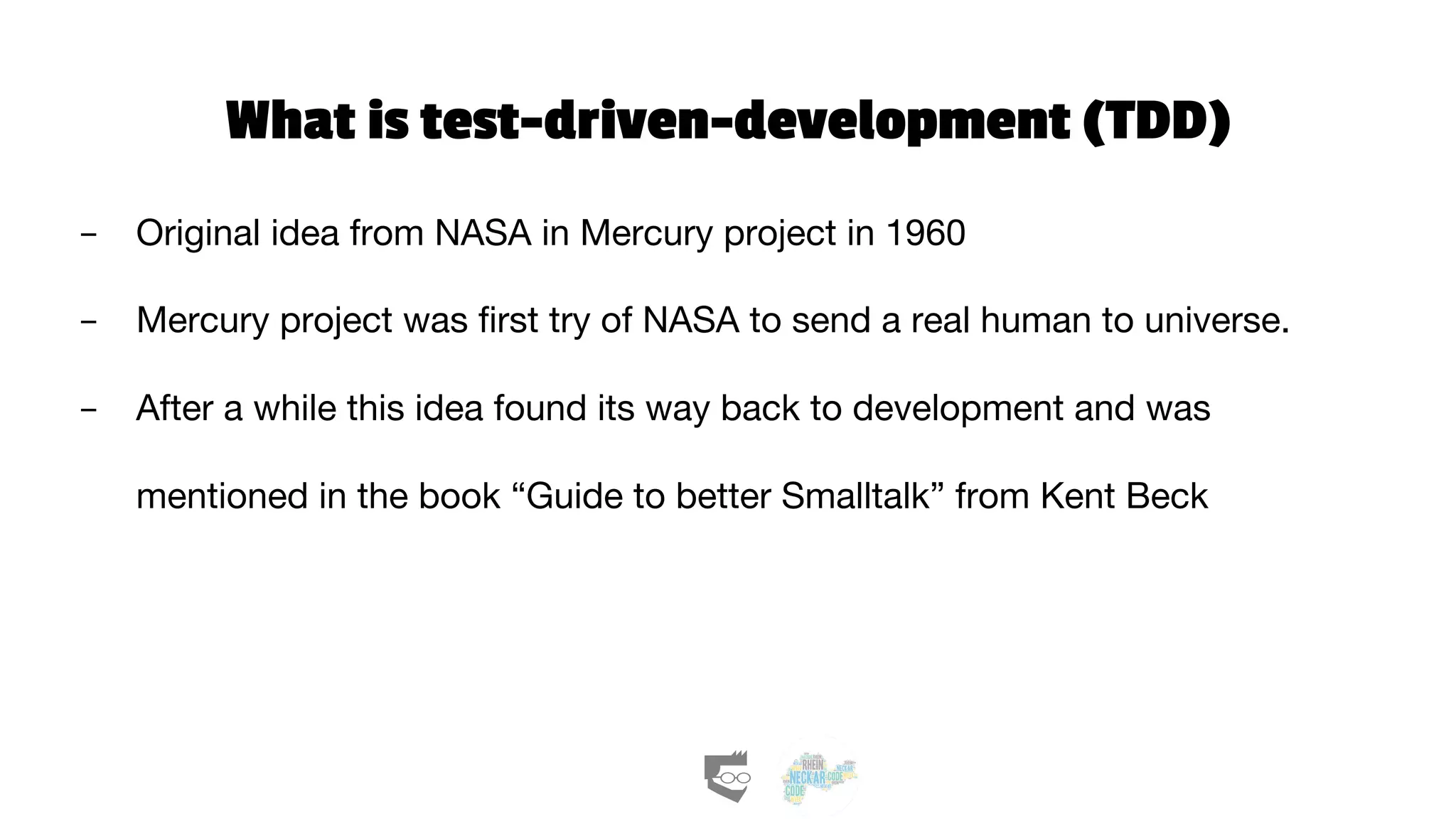 What is test-driven-development (TDD)
- Original idea from NASA in Mercury project in 1960
- Mercury project was first try of NASA to send a real human to universe.
- After a while this idea found its way back to development and was
mentioned in the book “Guide to better Smalltalk” from Kent Beck
 