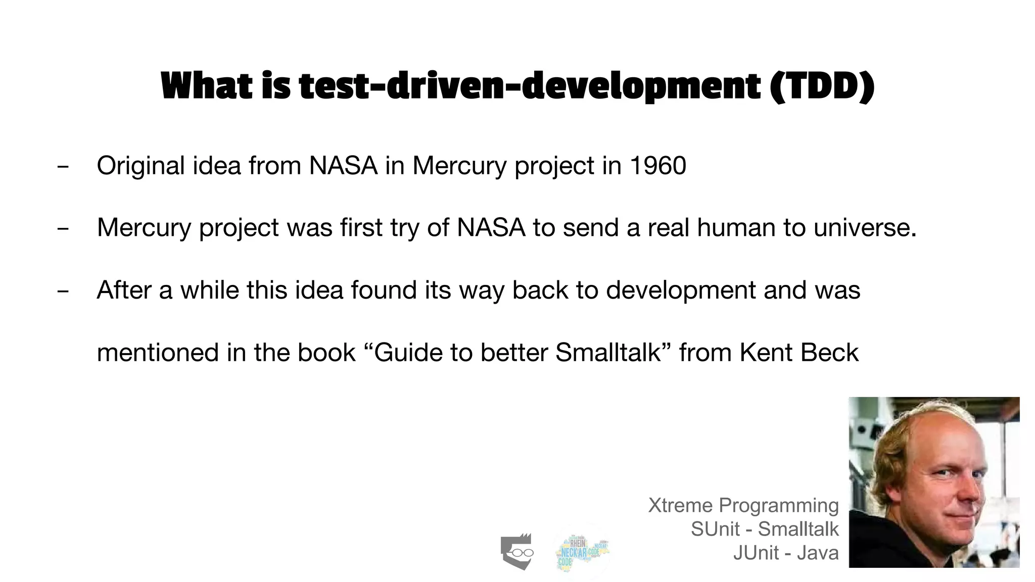 What is test-driven-development (TDD)
- Original idea from NASA in Mercury project in 1960
- Mercury project was first try of NASA to send a real human to universe.
- After a while this idea found its way back to development and was
mentioned in the book “Guide to better Smalltalk” from Kent Beck
Xtreme Programming
SUnit - Smalltalk
JUnit - Java
 
