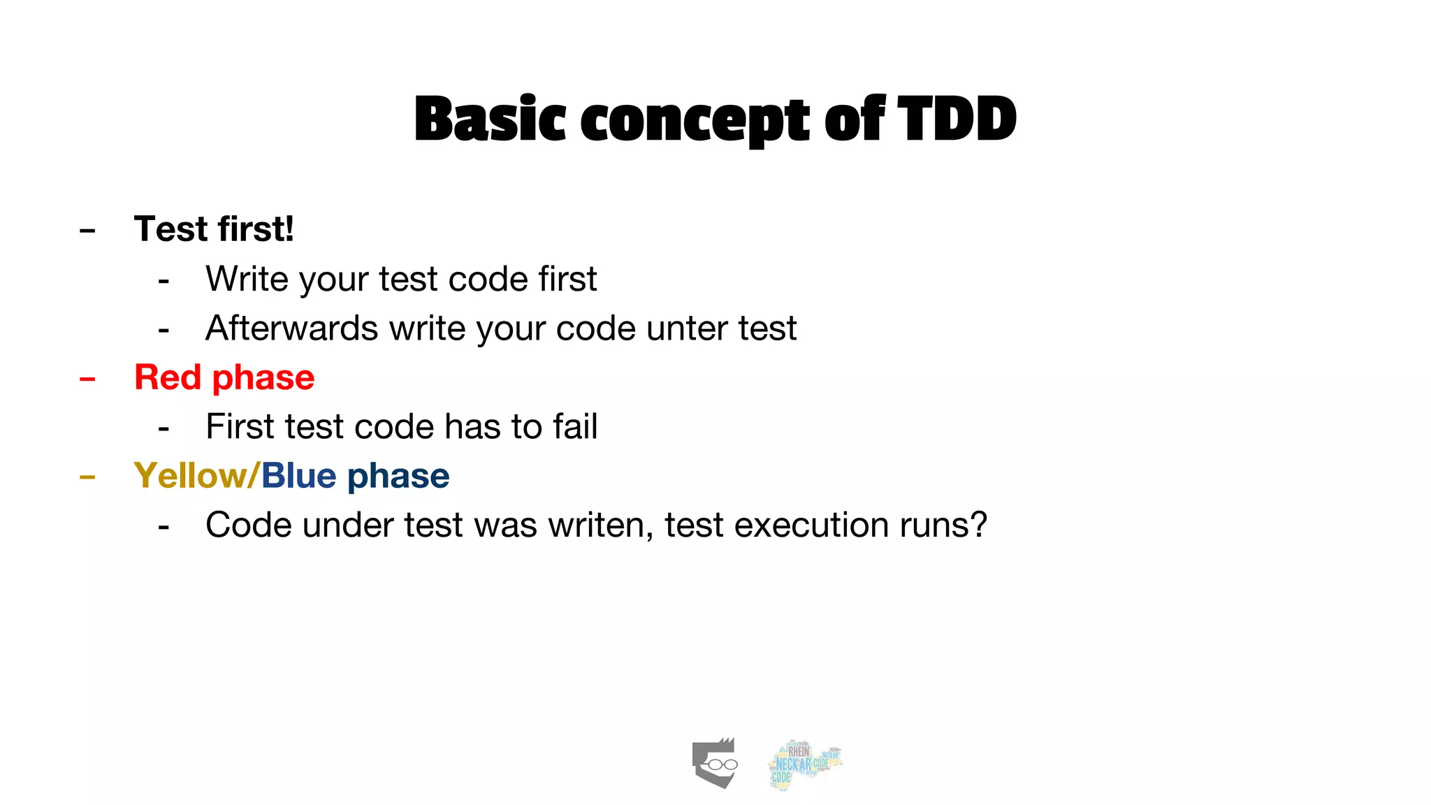 Basic concept of TDD
- Test first!
- Write your test code first
- Afterwards write your code unter test
- Red phase
- First test code has to fail
- Yellow/Blue phase
- Code under test was writen, test execution runs?
 