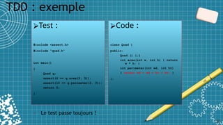 TDD : exemple
30
⮚Test :
#include <assert.h>
#include "quad.h"
int main()
{
Quad q;
assert(6 == q.area(2, 3));
assert(10 == q.perimeter(2, 3));
return 0;
}
⮚Code :
class Quad {
public:
Quad () {;}
int area(int w, int h) { return
w * h; }
int perimeter(int wd, int ht)
{ return wd + wd + ht + ht; }
};
• Le test passe toujours !
 
