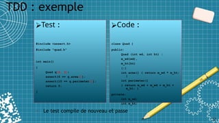 TDD : exemple
32
⮚Test :
#include <assert.h>
#include "quad.h"
int main()
{
Quad q(2, 3);
assert(6 == q.area());
assert(10 == q.perimeter());
return 0;
}
⮚Code :
class Quad {
public:
Quad (int wd, int ht) :
m_wd(wd),
m_ht(ht)
{;}
int area() { return m_wd * m_ht;
}
int perimeter()
{ return m_wd + m_wd + m_ht +
m_ht; }
private:
int m_wd;
int m_ht;
};
• Le test compile de nouveau et passe
 