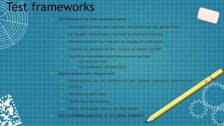 ❑ Un framework de tests unitaires fournit :
o Un langage commun pour exprimer les cas de test (eg: google test)
o Un langage commun pour exprimer les résultats attendus
o Permet d’accéder aux features du langage du code testé
o Collecte les résultats de test, fournit un rapport de test
o Fournit un mécanisme pour faire tourner les tests
o Soit tous les tests
o Soit seulement certains tests
❑ Quatre phases pour chaque test :
1. Etablissement des pré-conditions du test (passant/nominal et générant des
erreurs)
2. Exercice du code testé
3. Vérification des résultats
4. Retour du système testé à son état initial
❑ http://en.wikipedia.org/wiki/List_of_unit_testing_frameworks
Test frameworks
34
 
