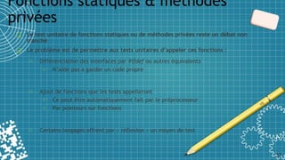 ❑ Le test unitaire de fonctions statiques ou de méthodes privées reste un débat non
tranché
❑ Le problème est de permettre aux tests unitaires d’appeler ces fonctions :
o Différenciation des interfaces par #ifdef ou autres équivalents
o N’aide pas à garder un code propre
o Ajout de fonctions que les tests appelleront
o Ce peut être automatiquement fait par le préprocesseur
o Par pointeurs sur fonctions
o Certains langages offrent par « réflexion » un moyen de test
Fonctions statiques & méthodes
privées
37
 