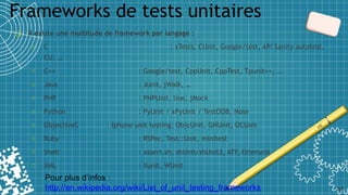 Frameworks de tests unitaires
41
❑ Il existe une multitude de framework par langage :
o C : xTests, CUnit, Google/test, API Sanity autotest,
CU, …
o C++ : Google/test, CppUnit, CppTest, Tpunit++, …
o Java : Junit, jWalk, …
o PHP : PHPUnit, line, jMock
o Python : PyUnit / xPyUnit / TestOOB, Nose
o ObjectiveC : Iphone unit testing, ObjcUnit, GHUnit, OCUnit
o Ruby : RSPec, Test::Unit, minitest
o Shell : assert.sh, shUnit/shUnit2, ATF, filterunit
o XML : Xunit, WUnit
Pour plus d’infos :
http://en.wikipedia.org/wiki/List_of_unit_testing_frameworks
 
