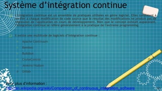 Système d’intégration continue
42
❑ L'intégration continue est un ensemble de pratiques utilisées en génie logiciel. Elles consistent à
vérifier à chaque modification de code source que le résultat des modifications ne produit pas de
régression de l'application en cours de développement. Bien que le concept existait auparavant,
l'intégration continue se réfère généralement à la pratique de l'extreme programming.
❑ Il existe une multitude de logiciels d’intégration continue :
o Apache Continuum
o Bamboo
o Buildbot
o CruiseControl
o Jenkins/Hudson
o Gitlab
Pour plus d’information :
http://en.wikipedia.org/wiki/Comparison_of_continuous_integration_software
 