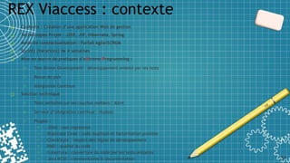 ❑ Contexte : Création d’une application Web de gestion
❑ Technologies Projet : J2EE, JSF, Hibernate, Spring
❑ Mode de contractualisation : Forfait Agile/SCRUM
❑ Sprints (itérations) de 4 semaines
❑ Mise en œuvre de pratiques d’eXtreme Programming :
o Test Driven Development : développement orienté par les tests
o Revue de pair
o Intégration Continue
❑ Solution technique
o Tests unitaires sur les couches métiers : JUnit
o Serveur d’intégration continue : Hudson
o Plugins :
o JUnit : non régression
o Duplicate Code : code dupliqué et factorisation possible
o CheckStyle : respect des règles de développement
o PMD : qualité du code
o Cobertura : couverture du code par les tests unitaires
o Java NCSS : commentaires & documentation
REX Viaccess : contexte
51
 