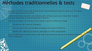 ❑ Lorsque les tests ne sont pas automatisés, éventuellement seuls les tests que l’on pense
être nécessaires seront utilisés
❑ Parfois seulement des tests fonctionnels sont utilisés (surtout en waterfall), rendant
souvent impossible le test des gestions d’erreurs
❑ Les tests unitaires (si existants) sont ajoutés après la phase de codage
❑ Couverture de code non complète
❑ Tout le code n’est pas testable (couplage fort entre interfaces)
❑ Tendre vers 100% de couverture demande un effort exponentiel
❑ On ne connaît pas la maturité du code avant les phases de test (et les résultats peuvent
être trompeurs)
Méthodes traditionnelles & tests
7
 