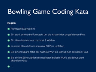 Bowling Game Coding Kata
Regeln!
Punktzahl Startwert: 0
Ein Wurf erhöht die Punktzahl um die Anzahl der umgefallenen Pins
Ein Haus besteht aus maximal 2 Würfen
In einem Haus können maximal 10 Pins umfallen
Bei einem Spare zählt der nächste Wurf als Bonus zum aktuellen Haus
Bei einem Strike zählen die nächsten beiden Würfe als Bonus zum
aktuellen Haus
…
 
