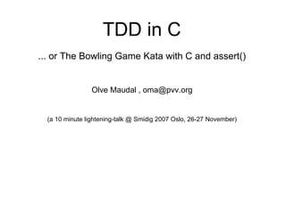 (frontpage)

                                  TDD in C
              ... or The Bowling Game Kata with C and assert()


                              Olve Maudal , oma@pvv.org


                (a 10 minute lightening-talk @ Smidig 2007 Oslo, 26-27 November)




Olve Maudal                                 TDD in C                               November 2007
 