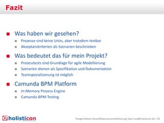 Fazit

■ Was haben wir gesehen?
■ Prozesse sind keine Units, aber trotzdem testbar
■ Akzeptanzkriterien als Szenarien beschrieben

■ Was bedeutet das für mein Projekt?
■ Prozesstests sind Grundlage für agile Modellierung
■ Szenarien dienen als Spezifikation und Dokumentation
■ Teamspezialisierung ist möglich

■ Camunda BPM Platform
■ In-Memory Prozess Engine
■ Camunda-BPM-Testing

Testgetriebene Geschäftsprozessmodellierung| bpm-soa@holisticon.de | 24

 