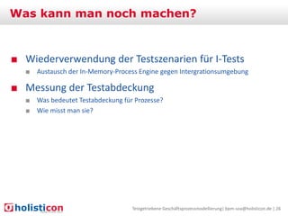 Was kann man noch machen?

■ Wiederverwendung der Testszenarien für I-Tests
■ Austausch der In-Memory-Process Engine gegen Intergrationsumgebung

■ Messung der Testabdeckung
■ Was bedeutet Testabdeckung für Prozesse?
■ Wie misst man sie?

Testgetriebene Geschäftsprozessmodellierung| bpm-soa@holisticon.de | 26

 