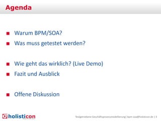 Agenda

■ Warum BPM/SOA?

■ Was muss getestet werden?
■ Wie geht das wirklich? (Live Demo)

■ Fazit und Ausblick
■ Offene Diskussion

Testgetriebene Geschäftsprozessmodellierung| bpm-soa@holisticon.de | 3

 