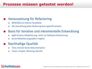 Prozesse müssen getestet werden!

■ Voraussetzung für Refactoring
■ BPM/SOA für höhere Flexibilität
■ Die Auswirkung jeder Änderung kann geprüft werden

■ Basis für iterative und inkrementelle Entwicklung
■ Agile Prozess-Modellierung, nicht nur Software-Realisierung
■ Kurze Modellierungszyklen möglich

■ Nachhaltige Qualität
■ Tests sind die beste Dokumentation
■ Vision, Projekt, Wartung, Betrieb

Testgetriebene Geschäftsprozessmodellierung| bpm-soa@holisticon.de | 8

 