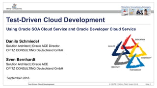 © OPITZ CONSULTING GmbH 2016 Slide 1Test-Driven Cloud Development
September 2016
Test-Driven Cloud Development
Danilo Schmiedel
Solution Architect | Oracle ACE Director
OPITZ CONSULTING Deutschland GmbH
Sven Bernhardt
Solution Architect | Oracle ACE
OPITZ CONSULTING Deutschland GmbH
Using Oracle SOA Cloud Service and Oracle Developer Cloud Service
 