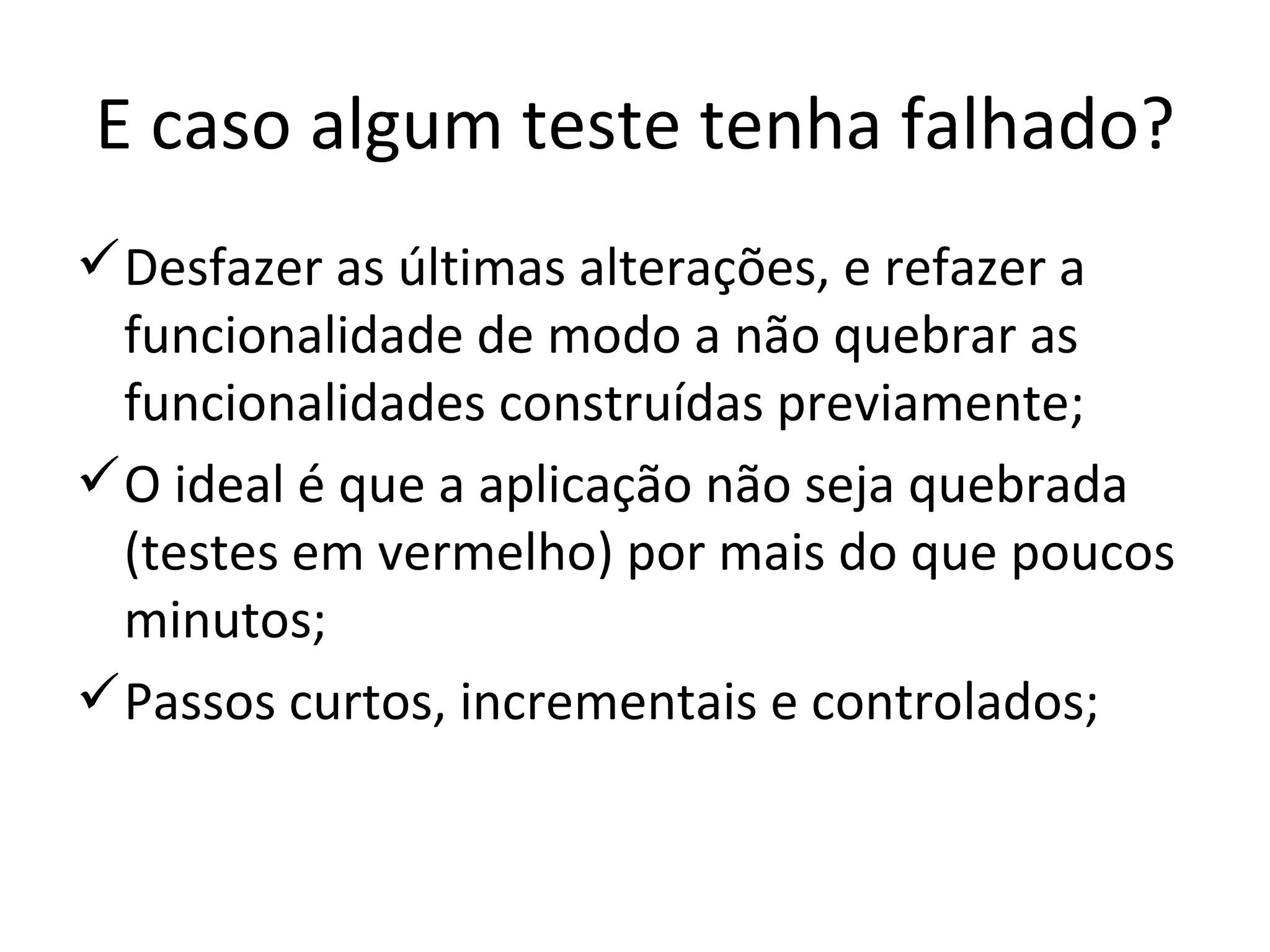 E caso algum teste tenha falhado? Desfazer as últimas alterações, e refazer a funcionalidade de modo a não quebrar as funcionalidades construídas previamente; O ideal é que a aplicação não seja quebrada (testes em vermelho) por mais do que poucos minutos; Passos curtos, incrementais e controlados; 