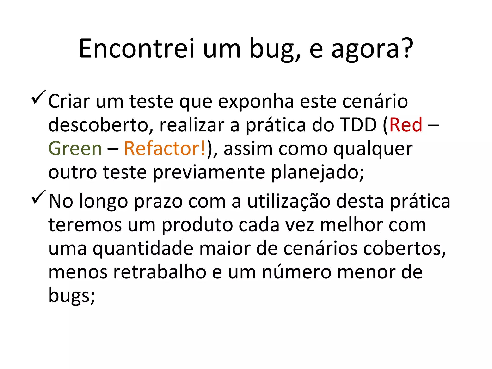 Encontrei um bug, e agora? Criar um teste que exponha este cenário descoberto, realizar a prática do TDD ( Red  –  Green  –  Refactor! ), assim como qualquer outro teste previamente planejado; No longo prazo com a utilização desta prática teremos um produto cada vez melhor com uma quantidade maior de cenários cobertos, menos retrabalho e um número menor de bugs; 