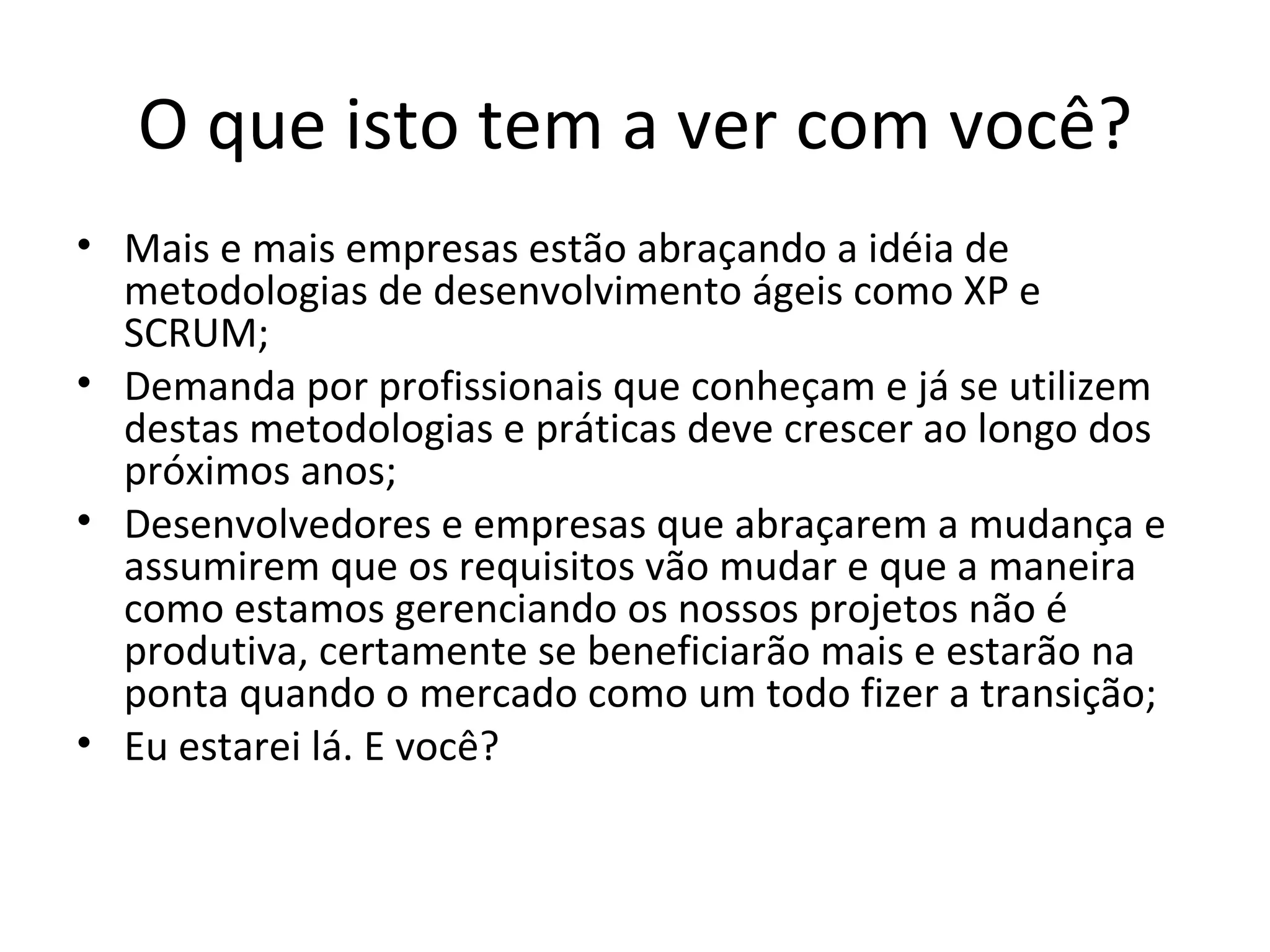 O que isto tem a ver com você? Mais e mais empresas estão abraçando a idéia de metodologias de desenvolvimento ágeis como XP e SCRUM; Demanda por profissionais que conheçam e já se utilizem destas metodologias e pr á ticas deve crescer ao longo dos próximos anos; Desenvolvedores e empresas que abraçarem a mudança e assumirem que os requisitos vão mudar e que a maneira como estamos gerenciando os nossos projetos não é produtiva, certamente se beneficiarão mais e estarão na ponta quando o mercado como um todo fizer a transição; Eu estarei lá. E você? 