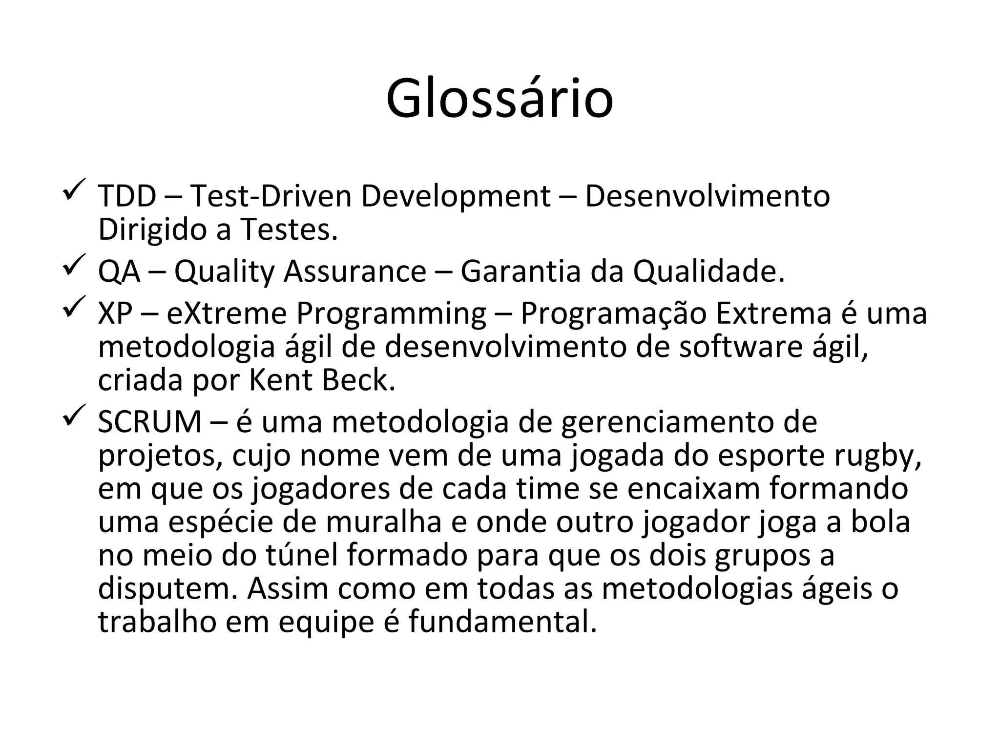 Glossário TDD – Test-Driven Development – Desenvolvimento Dirigido a Testes. QA – Quality Assurance – Garantia da Qualidade.  XP – eXtreme Programming – Programação Extrema é uma metodologia ágil de desenvolvimento de software ágil, criada por Kent Beck. SCRUM – é uma metodologia de gerenciamento de projetos, cujo nome vem de uma jogada do esporte rugby, em que os jogadores de cada time se encaixam formando uma espécie de muralha e onde outro jogador joga a bola no meio do túnel formado para que os dois grupos a disputem. Assim como em todas as metodologias ágeis o trabalho em equipe é fundamental. 