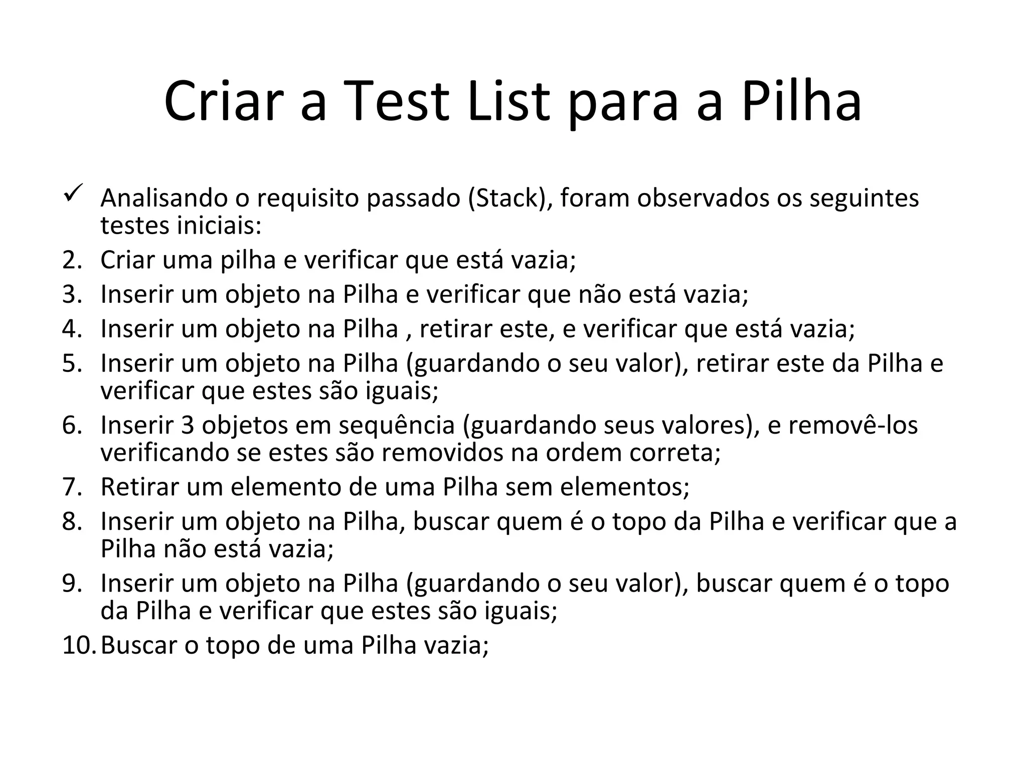 Criar a Test List para a Pilha Analisando o requisito passado (Stack), foram observados os seguintes testes iniciais: Criar uma pilha e verificar que está vazia; Inserir um objeto na Pilha e verificar que não está vazia; Inserir um objeto na Pilha , retirar este, e verificar que está vazia; Inserir um objeto na Pilha (guardando o seu valor), retirar este da Pilha e verificar que estes são iguais; Inserir 3 objetos em sequência (guardando seus valores), e removê-los verificando se estes são removidos na ordem correta; Retirar um elemento de uma Pilha sem elementos; Inserir um objeto na Pilha, buscar quem é o topo da Pilha e verificar que a Pilha não está vazia; Inserir um objeto na Pilha (guardando o seu valor), buscar quem é o topo da Pilha e verificar que estes são iguais; Buscar o topo de uma Pilha vazia; 