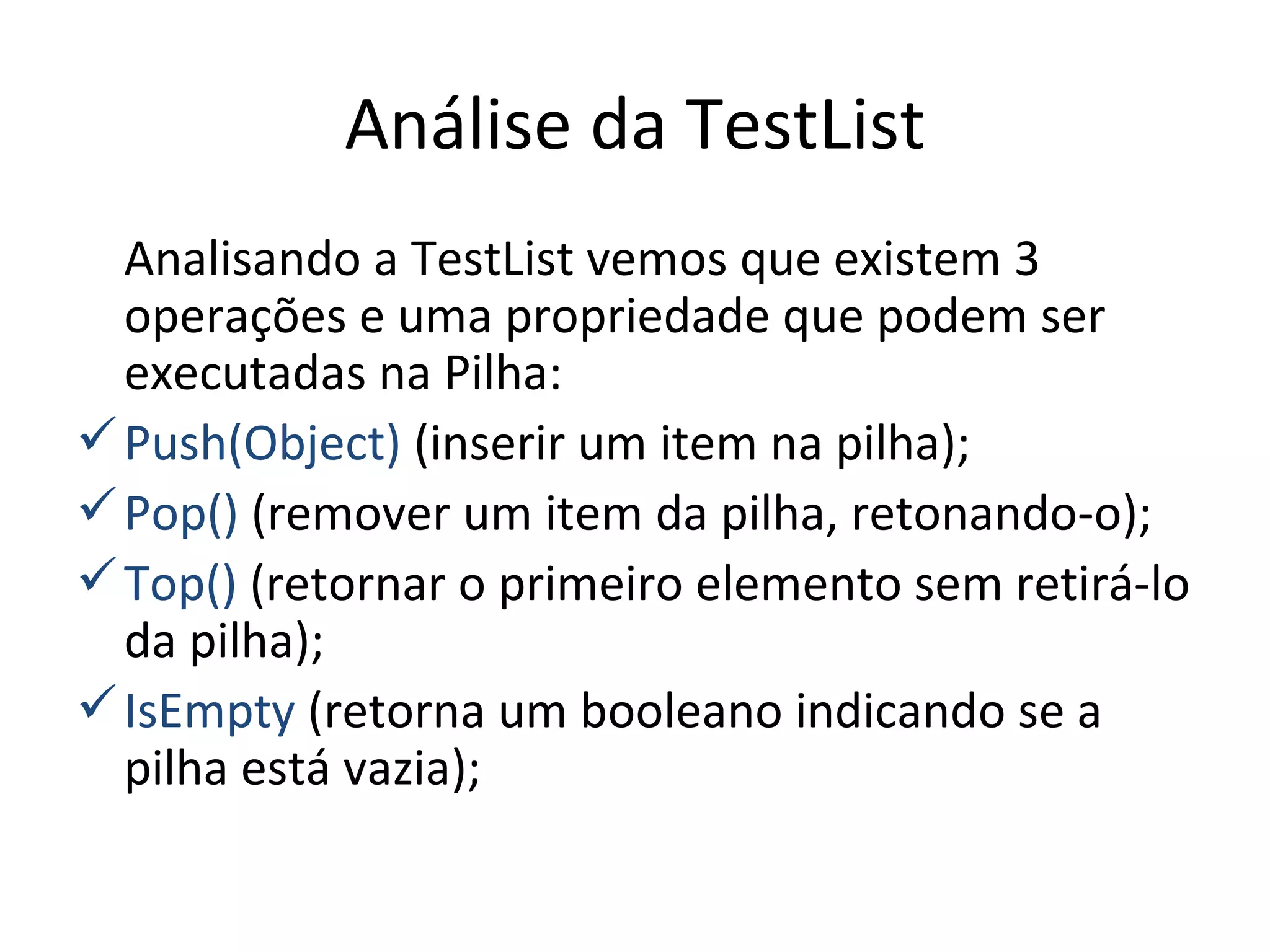 Análise da TestList Analisando a TestList vemos que existem 3 operações e uma propriedade que podem ser executadas na Pilha: Push(Object)  (inserir um item na pilha); Pop()  (remover um item da pilha, retonando-o); Top()  (retornar o primeiro elemento sem retirá-lo da pilha); IsEmpty  (retorna um booleano indicando se a pilha está vazia); 