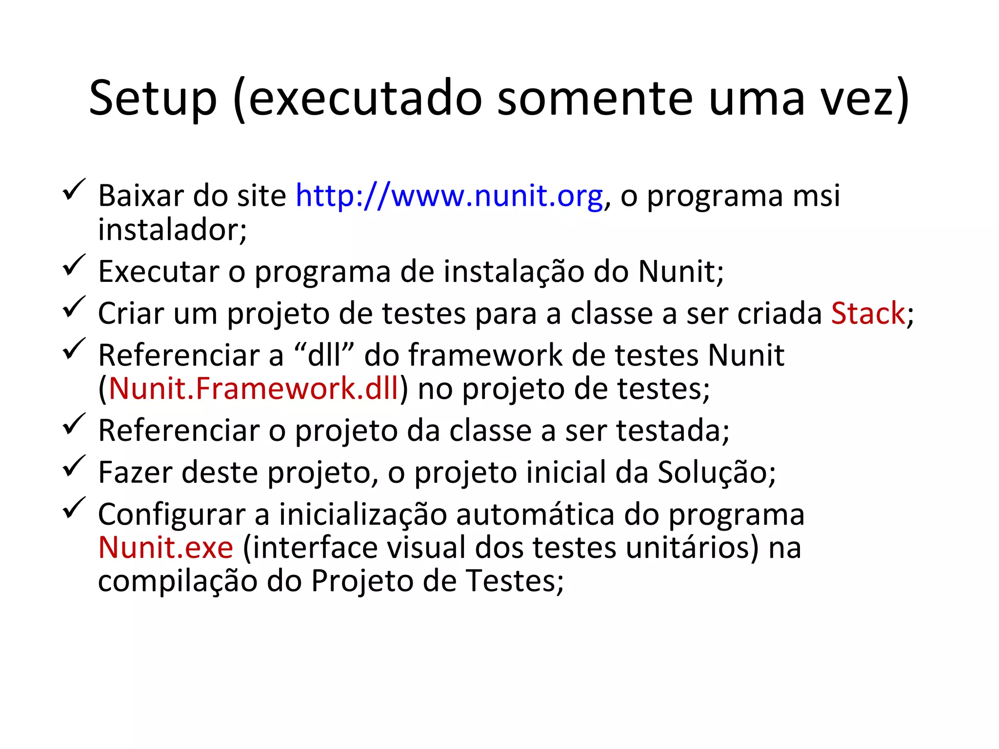 Setup (executado somente uma vez) Baixar do site  http://www.nunit.org , o programa msi instalador; Executar o programa de instalação do Nunit; Criar um projeto de testes para a classe a ser criada  Stack ; Referenciar a “dll” do framework de testes Nunit ( Nunit.Framework.dll ) no projeto de testes; Referenciar o projeto da classe a ser testada; Fazer deste projeto, o projeto inicial da Solução; Configurar a inicialização automática do programa  Nunit.exe  (interface visual dos testes unitários) na compilação do Projeto de Testes; 