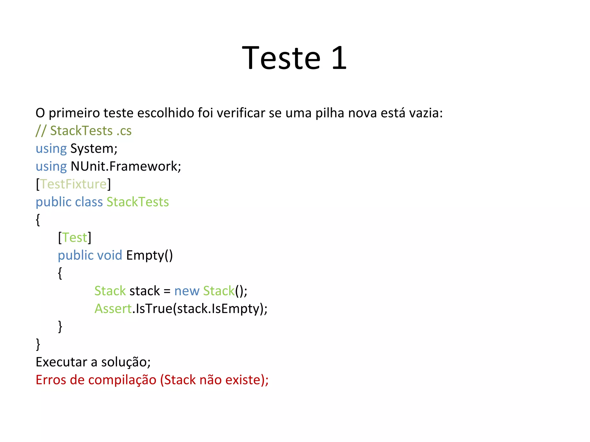 Teste 1 O primeiro teste escolhido foi verificar se uma pilha nova está vazia: // StackTests .cs  using  System; using  NUnit.Framework; [ TestFixture ] public class  StackTests { [ Test ] public void  Empty() { Stack  stack =  new   Stack (); Assert .IsTrue(stack.IsEmpty); } } Executar a solução; Erros de compilação (Stack não existe); 