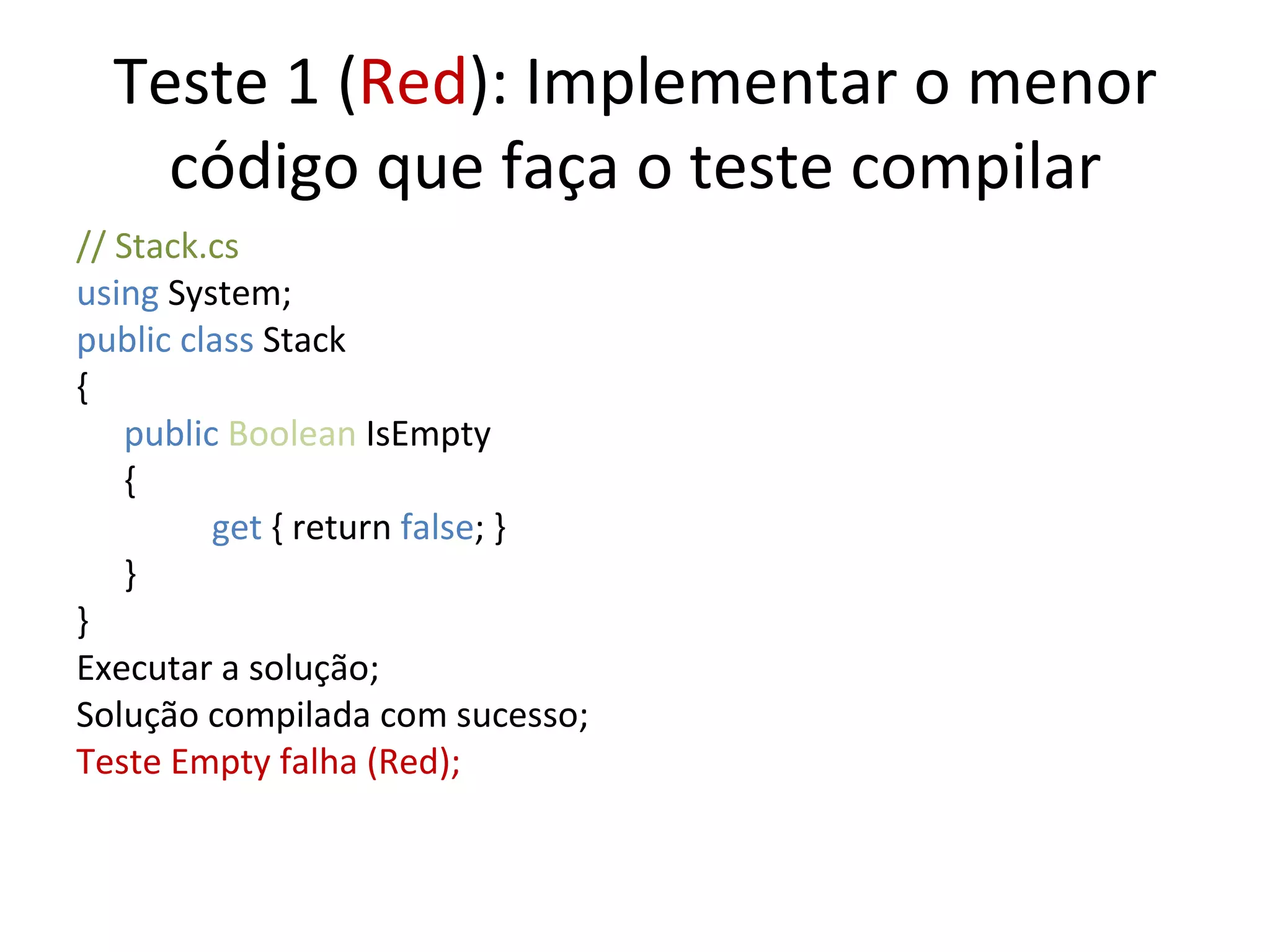 Teste 1 ( Red ): Implementar o menor código que faça o teste compilar // Stack.cs using  System; public class  Stack { public   Boolean  IsEmpty {   get  { return  false ; } } } Executar a solução; Solução compilada com sucesso; Teste Empty falha (Red); 