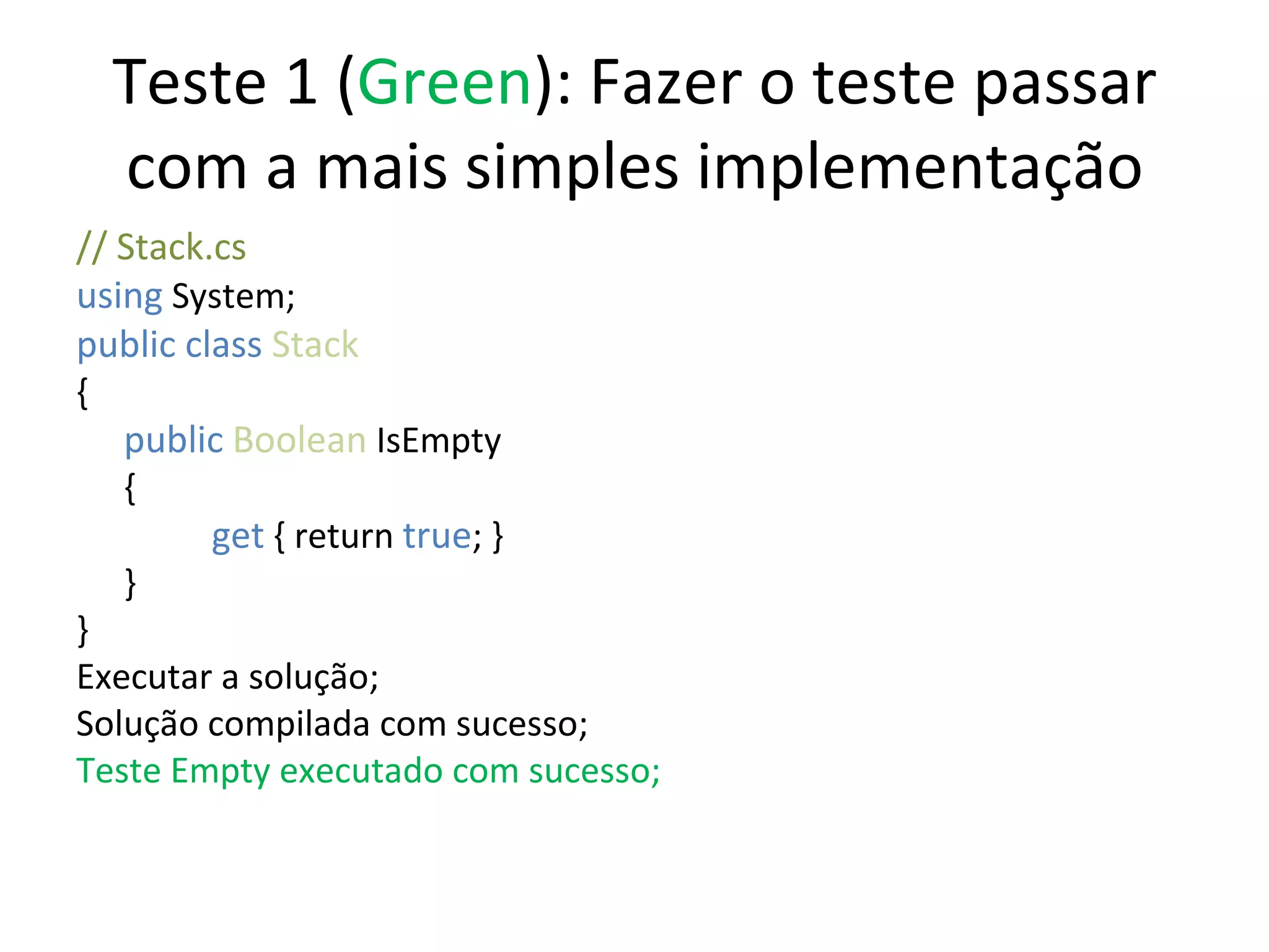 Teste 1 ( Green ): Fazer o teste passar com a mais simples implementação // Stack.cs using  System; public class  Stack { public   Boolean  IsEmpty {   get  { return  true ; } } } Executar a solução; Solução compilada com sucesso; Teste Empty executado com sucesso; 