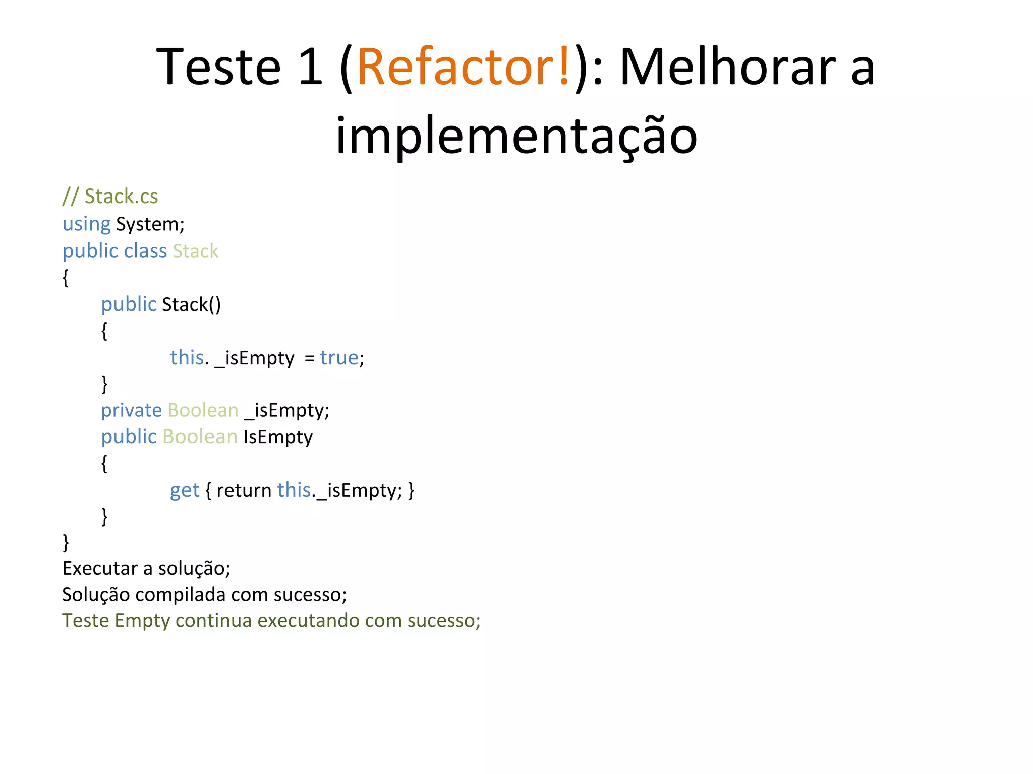 Teste 1 ( Refactor! ): Melhorar a implementação // Stack.cs using  System; public class  Stack { public  Stack() {   this . _isEmpty  =  true ;  } private  Boolean  _isEmpty; public   Boolean  IsEmpty {   get  { return  this ._isEmpty; } } } Executar a solução; Solução compilada com sucesso; Teste Empty continua executando com sucesso; 
