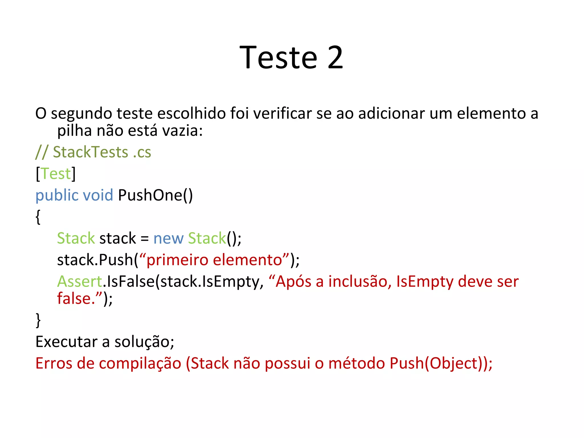 Teste 2 O segundo teste escolhido foi verificar se ao adicionar um elemento a pilha não está vazia: // StackTests .cs  [ Test ] public void  PushOne() { Stack  stack =  new   Stack (); stack.Push( “primeiro elemento” ); Assert .IsFalse(stack.IsEmpty,  “Após a inclusão, IsEmpty deve ser false.” ); } Executar a solução; Erros de compilação (Stack não possui o método Push(Object)); 