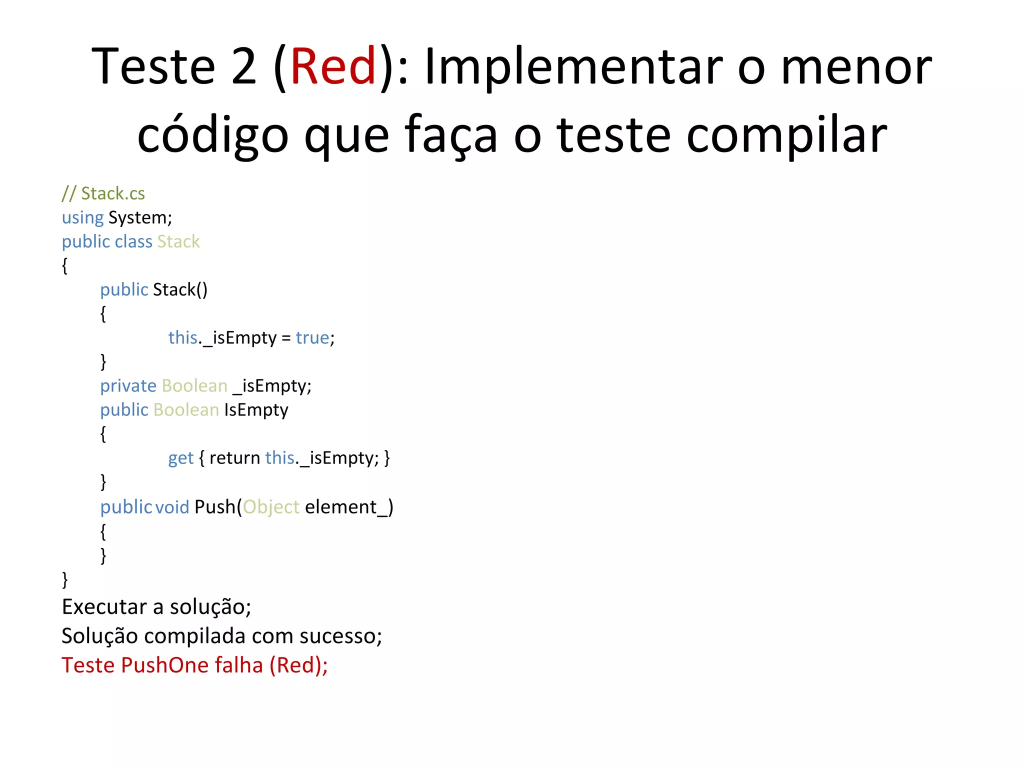 Teste 2 ( Red ): Implementar o menor código que faça o teste compilar // Stack.cs using  System; public class  Stack { public  Stack() {   this ._isEmpty =  true ;  } private  Boolean  _isEmpty; public   Boolean  IsEmpty {   get  { return  this ._isEmpty; } } public   void   Push( Object  element_) { } } Executar a solução; Solução compilada com sucesso; Teste PushOne falha (Red); 