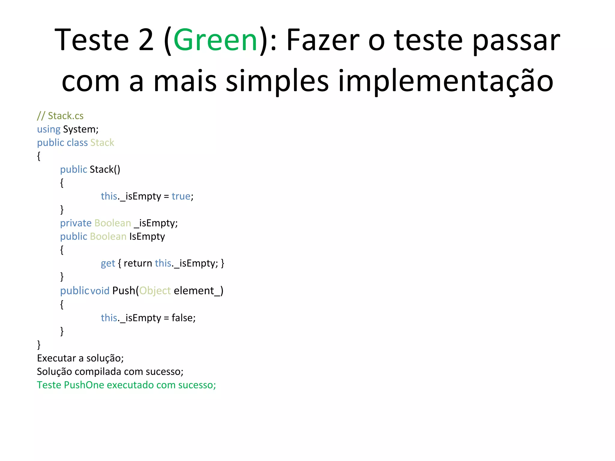 Teste 2 ( Green ): Fazer o teste passar com a mais simples implementação // Stack.cs using  System; public class  Stack { public  Stack() {   this ._isEmpty =  true ;  } private  Boolean  _isEmpty; public   Boolean  IsEmpty {   get  { return  this ._isEmpty; } } public   void   Push( Object  element_) {   this ._isEmpty = false; } } Executar a solução; Solução compilada com sucesso; Teste PushOne executado com sucesso; 