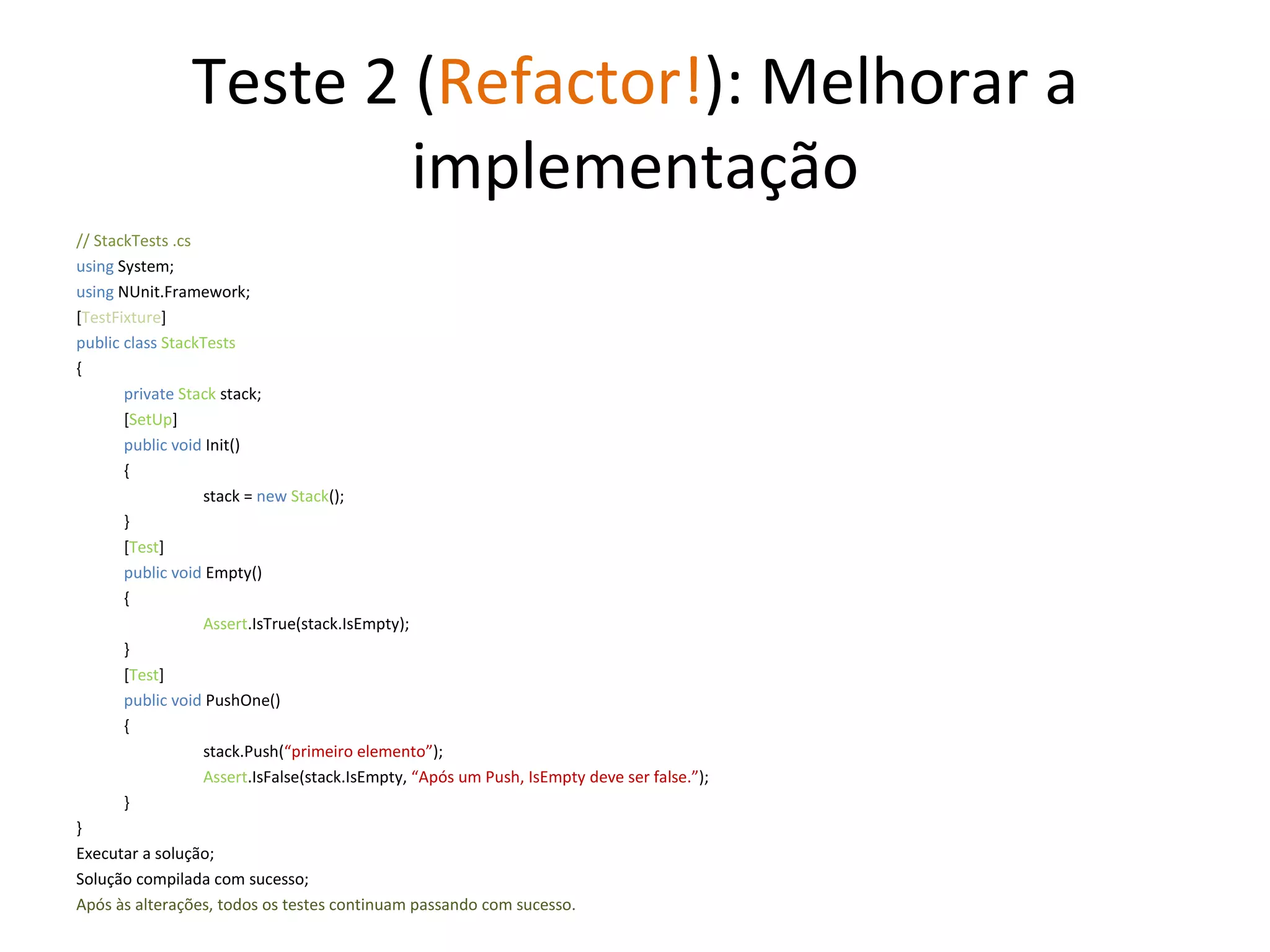 Teste 2 ( Refactor! ): Melhorar a implementação // StackTests .cs  using  System; using  NUnit.Framework; [ TestFixture ] public class  StackTests { private   Stack  stack; [ SetUp ] public void  Init() { stack =  new   Stack (); } [ Test ] public void  Empty() { Assert .IsTrue(stack.IsEmpty); } [ Test ] public void  PushOne() { stack.Push( “primeiro elemento” ); Assert .IsFalse(stack.IsEmpty,  “Após um Push, IsEmpty deve ser false.” ); } } Executar a solução; Solução compilada com sucesso; Após às alterações, todos os testes continuam passando com sucesso. 