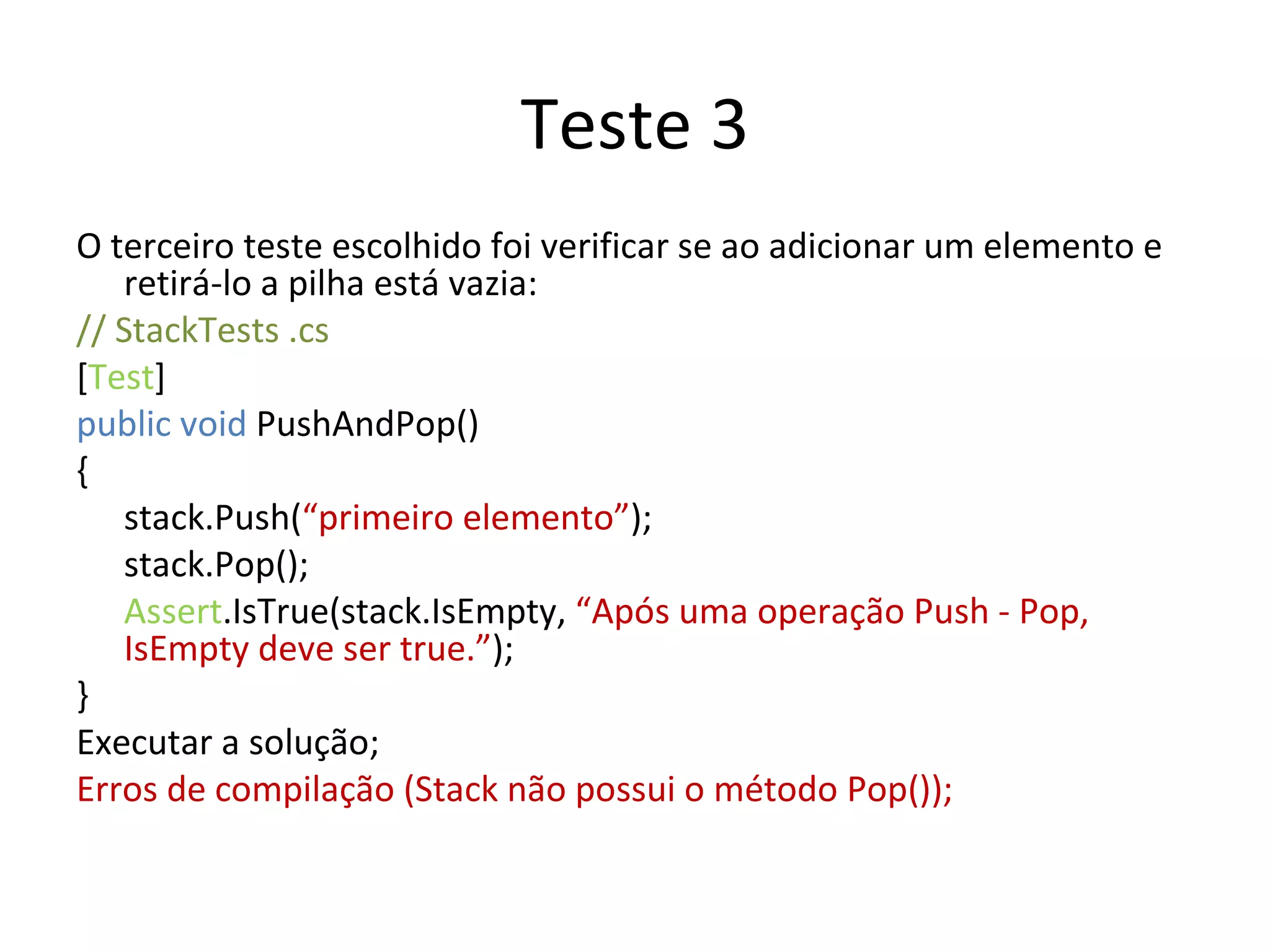 Teste 3 O terceiro teste escolhido foi verificar se ao adicionar um elemento e retirá-lo a pilha está vazia: // StackTests .cs  [ Test ] public void  PushAndPop() { stack.Push( “primeiro elemento” ); stack.Pop(); Assert .IsTrue(stack.IsEmpty,  “Após uma operação Push - Pop, IsEmpty deve ser true.” ); } Executar a solução; Erros de compilação (Stack não possui o método Pop()); 