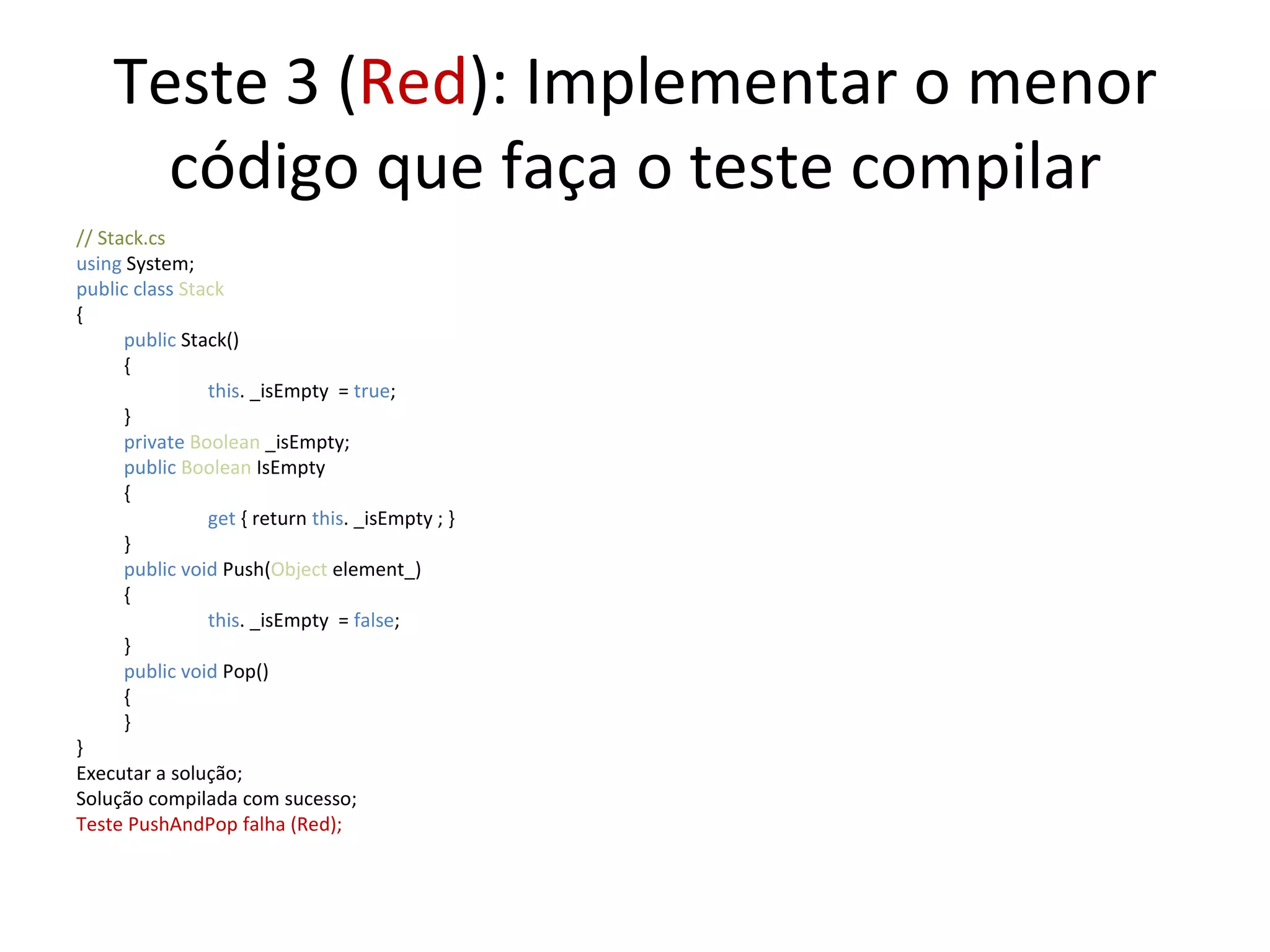 Teste 3 ( Red ): Implementar o menor código que faça o teste compilar // Stack.cs using  System; public class  Stack { public  Stack() {   this . _isEmpty  =  true ;  } private  Boolean  _isEmpty; public   Boolean  IsEmpty {   get  { return  this . _isEmpty ; } } public   void   Push( Object  element_) {   this . _isEmpty  =  false ;  } public   void   Pop() { } } Executar a solução; Solução compilada com sucesso; Teste PushAndPop falha (Red); 