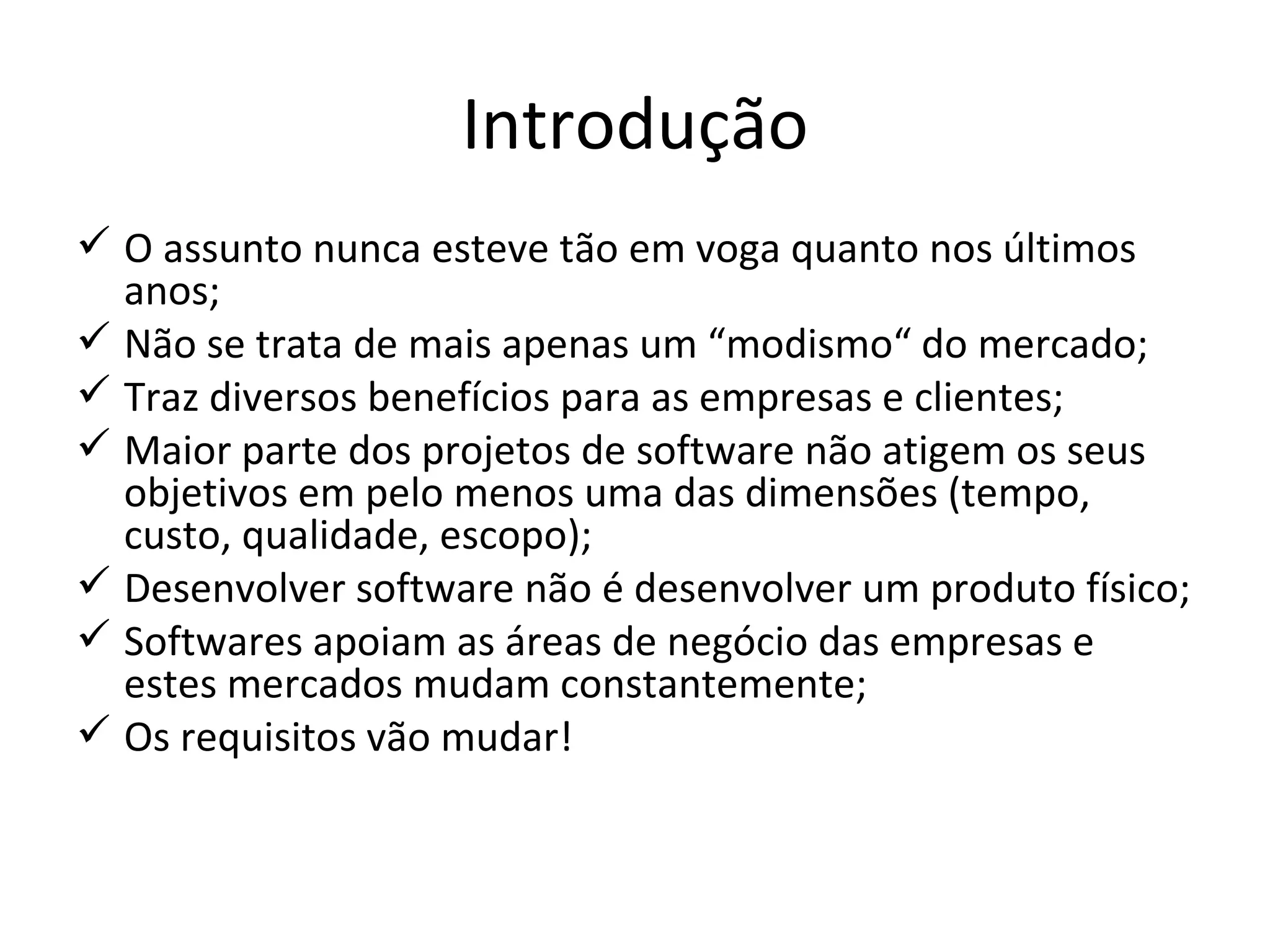 Introdução O assunto nunca esteve tão em voga quanto nos últimos anos; Não se trata de mais apenas um “modismo“ do mercado; Traz diversos benefícios para as empresas e clientes; Maior parte dos projetos de software não atigem os seus objetivos em pelo menos uma das dimensões (tempo, custo, qualidade, escopo); Desenvolver software não é desenvolver um produto físico; Softwares apoiam as áreas de negócio das empresas e estes mercados mudam constantemente; Os requisitos vão mudar! 