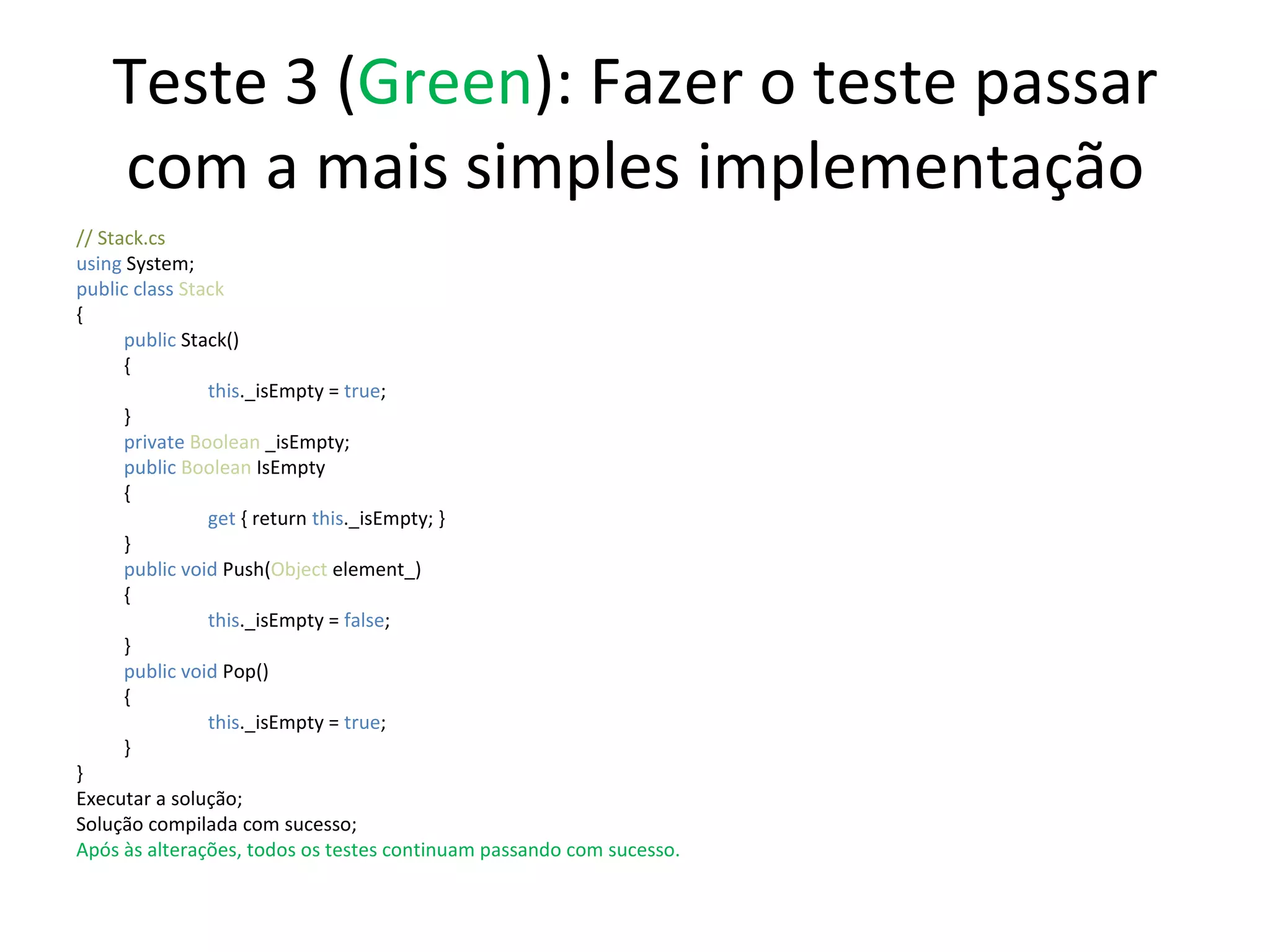 Teste 3 ( Green ): Fazer o teste passar com a mais simples implementação // Stack.cs using  System; public class  Stack { public  Stack() {   this ._isEmpty =  true ;  } private  Boolean  _isEmpty; public   Boolean  IsEmpty {   get  { return  this ._isEmpty; } } public   void   Push( Object  element_) {   this ._isEmpty =  false ;  } public   void   Pop() {   this ._isEmpty =  true ;  } } Executar a solução; Solução compilada com sucesso; Após às alterações, todos os testes continuam passando com sucesso. 