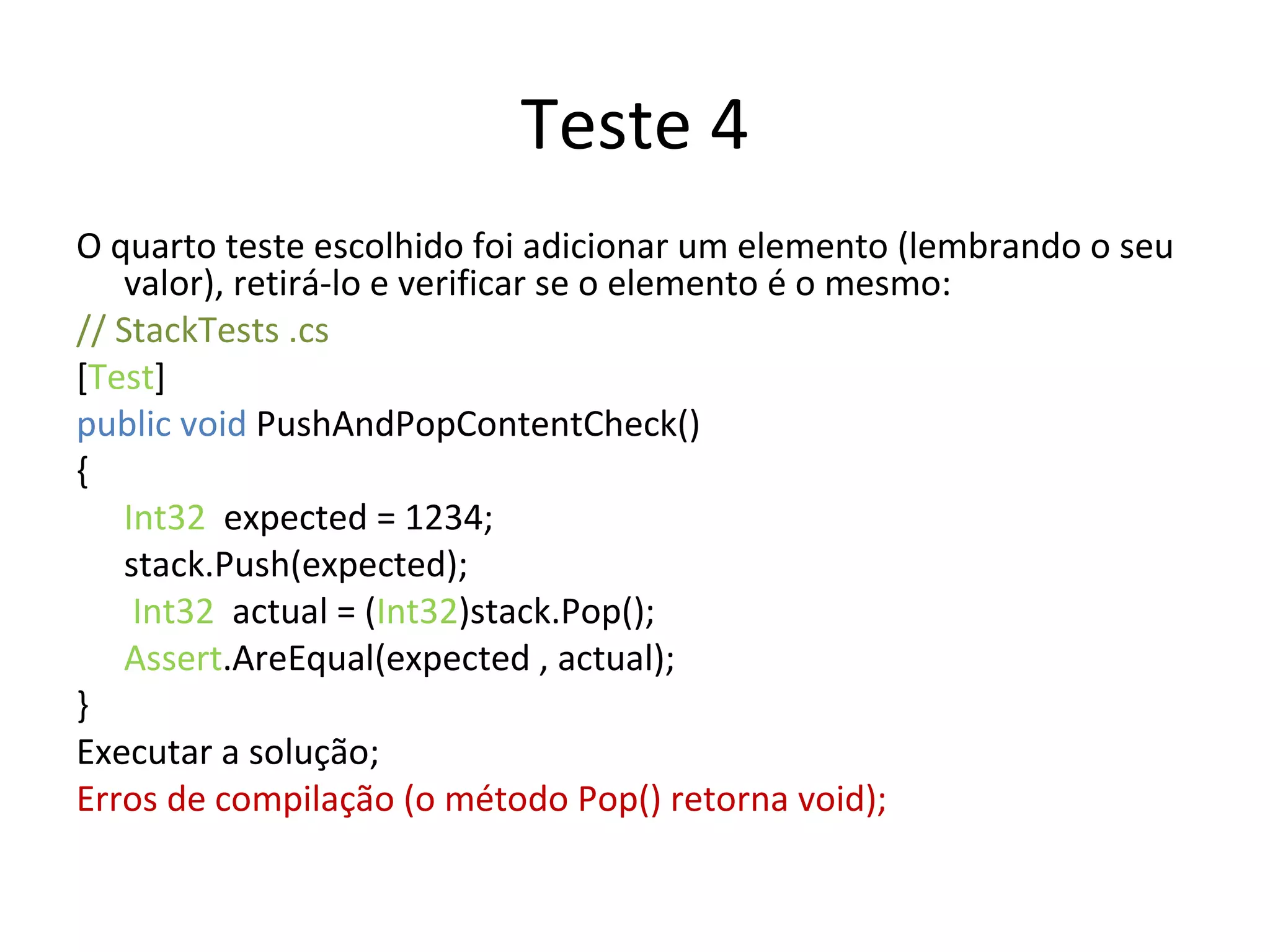 Teste 4 O quarto teste escolhido foi adicionar um elemento (lembrando o seu valor), retirá-lo e verificar se o elemento é o mesmo: // StackTests .cs  [ Test ] public void  PushAndPopContentCheck() { Int32   expected = 1234; stack.Push(expected);   Int32   actual = ( Int32 )stack.Pop(); Assert .AreEqual(expected , actual); } Executar a solução; Erros de compilação (o método Pop() retorna void); 