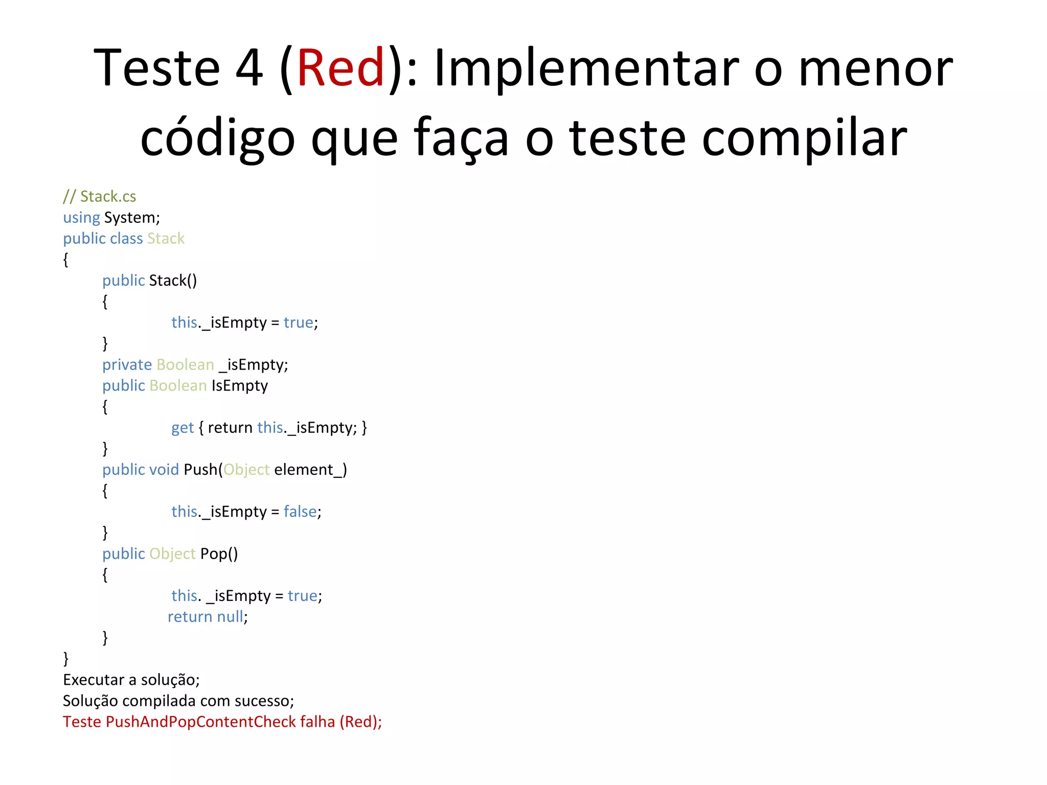 Teste 4 ( Red ): Implementar o menor código que faça o teste compilar // Stack.cs using  System; public class  Stack { public  Stack() {   this ._isEmpty =  true ;  } private  Boolean  _isEmpty; public   Boolean  IsEmpty {   get  { return  this ._isEmpty; } } public   void   Push( Object  element_) {   this ._isEmpty =  false ;  } public   Object  Pop() {   this . _isEmpty =  true ;  return null ; } } Executar a solução; Solução compilada com sucesso; Teste PushAndPopContentCheck falha (Red); 