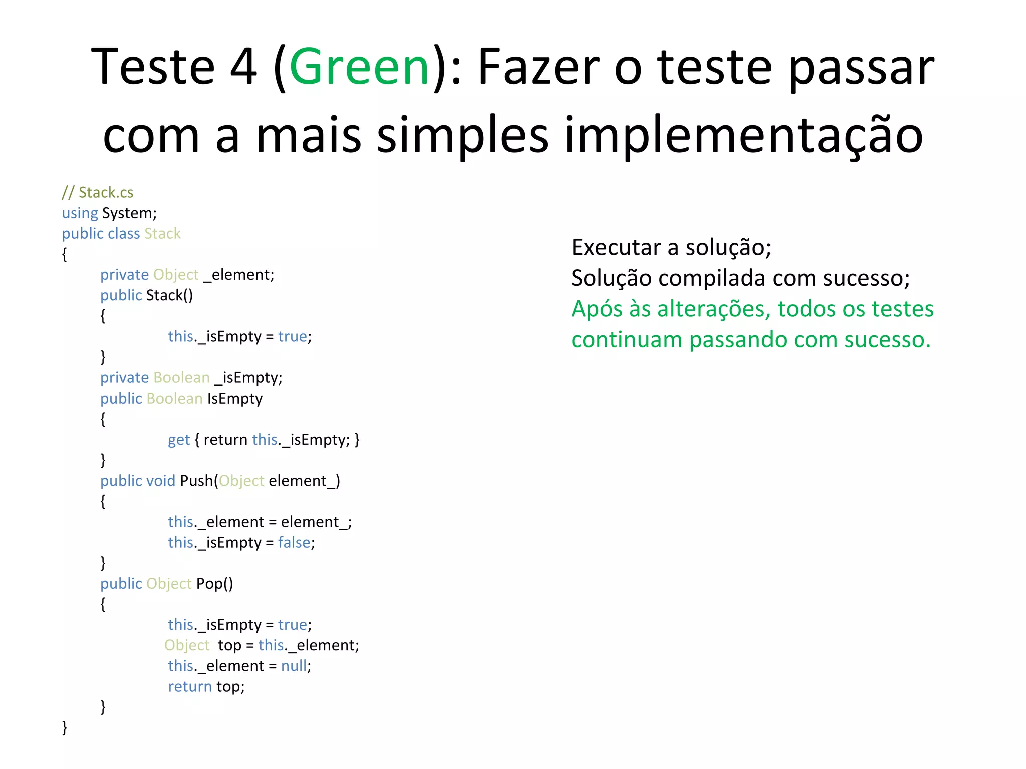 Teste 4 ( Green ): Fazer o teste passar com a mais simples implementação // Stack.cs using  System; public class  Stack { private  Object  _element; public  Stack() {   this ._isEmpty =  true ;  } private  Boolean  _isEmpty; public   Boolean  IsEmpty {   get  { return  this ._isEmpty; } } public   void   Push( Object  element_) {   this ._element = element_;    this ._isEmpty =  false ;  } public   Object  Pop() {   this ._isEmpty =  true ;  Object   top =  this ._element;   this ._element =  null ;   return  top; } } Executar a solução; Solução compilada com sucesso; Após às alterações, todos os testes continuam passando com sucesso. 