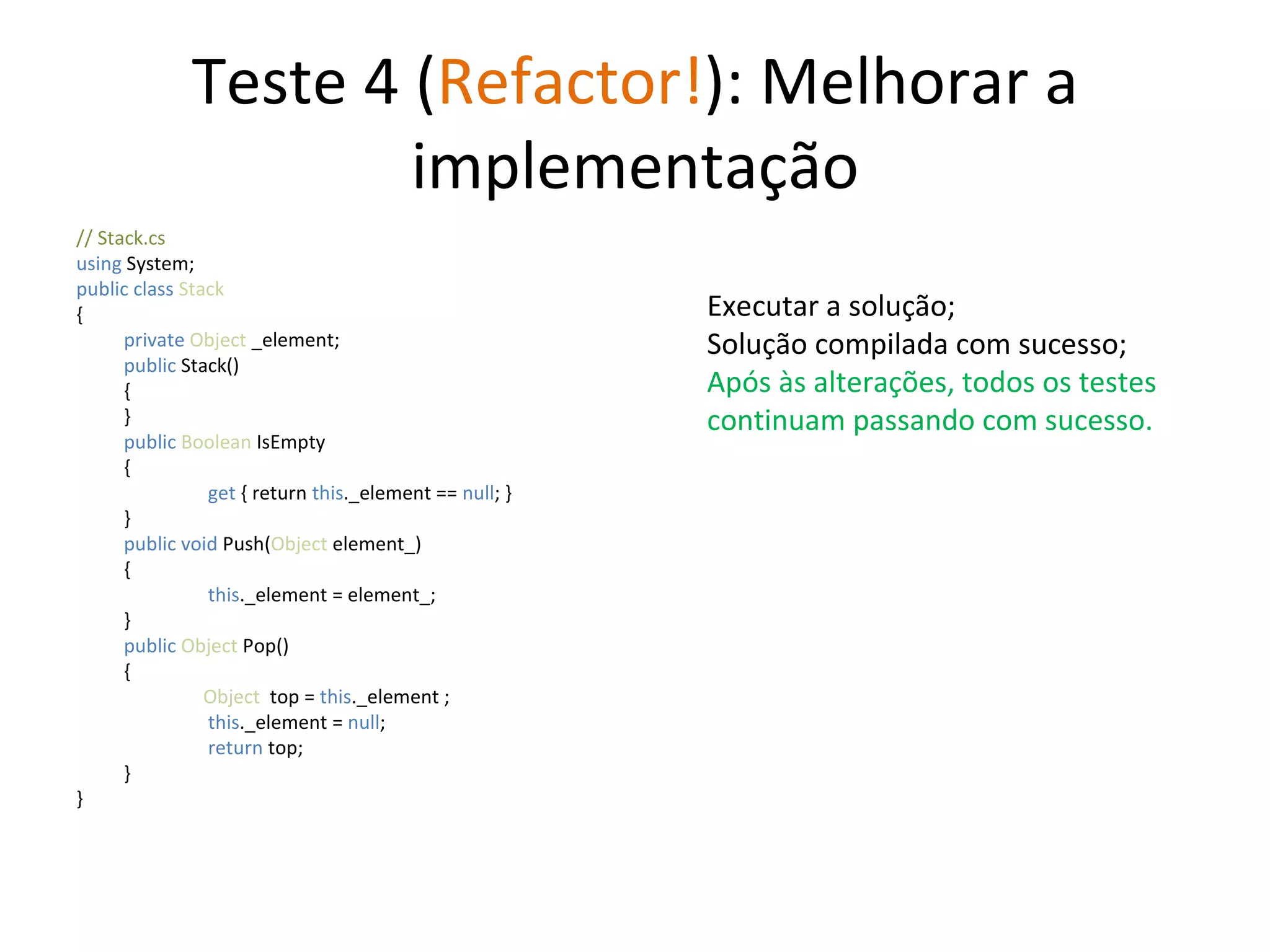 Teste 4 ( Refactor! ): Melhorar a implementação // Stack.cs using  System; public class  Stack { private  Object  _element; public  Stack() { } public   Boolean  IsEmpty {   get  { return  this ._element ==  null ; } } public   void   Push( Object  element_) {   this ._element = element_;  } public   Object  Pop() { Object   top =  this ._element ;   this ._element =  null ;   return  top; } } Executar a solução; Solução compilada com sucesso; Após às alterações, todos os testes continuam passando com sucesso. 