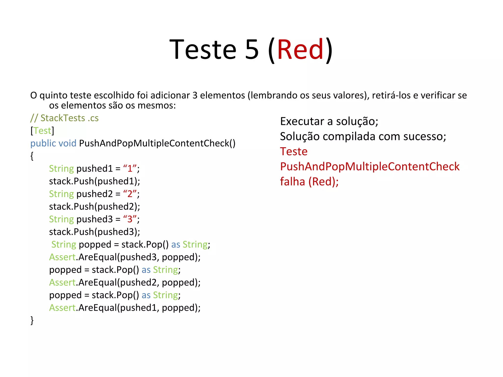 Teste 5 ( Red ) O quinto teste escolhido foi adicionar 3 elementos (lembrando os seus valores), retirá-los e verificar se os elementos são os mesmos: // StackTests .cs  [ Test ] public void  PushAndPopMultipleContentCheck() { String  pushed1 =  “1” ; stack.Push(pushed1); String  pushed2 =  “2” ; stack.Push(pushed2); String  pushed3 =  “3” ; stack.Push(pushed3);   String  popped = stack.Pop()  as   String ; Assert .AreEqual(pushed3, popped); popped = stack.Pop()  as   String ; Assert .AreEqual(pushed2, popped); popped = stack.Pop()  as   String ; Assert .AreEqual(pushed1, popped); } Executar a solução; Solução compilada com sucesso; Teste PushAndPopMultipleContentCheck falha (Red); 