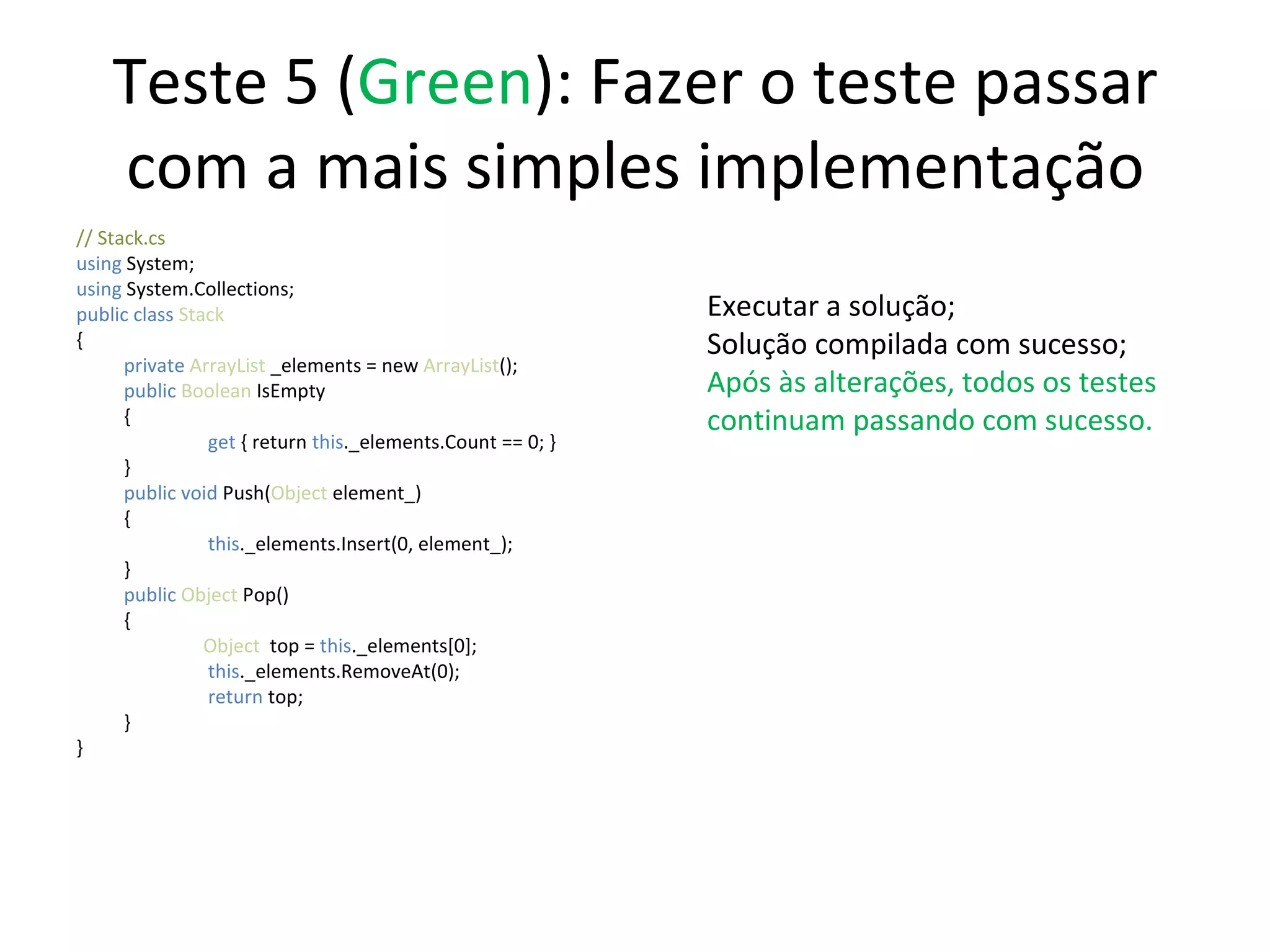 Teste 5 ( Green ): Fazer o teste passar com a mais simples implementação // Stack.cs using  System; using  System.Collections; public class  Stack { private  ArrayList  _elements = new  ArrayList (); public   Boolean  IsEmpty {   get  { return  this ._elements.Count == 0; } } public   void   Push( Object  element_) {   this ._elements.Insert(0, element_);  } public   Object  Pop() { Object   top =  this ._elements[0];   this ._elements.RemoveAt(0);   return  top; } } Executar a solução; Solução compilada com sucesso; Após às alterações, todos os testes continuam passando com sucesso. 