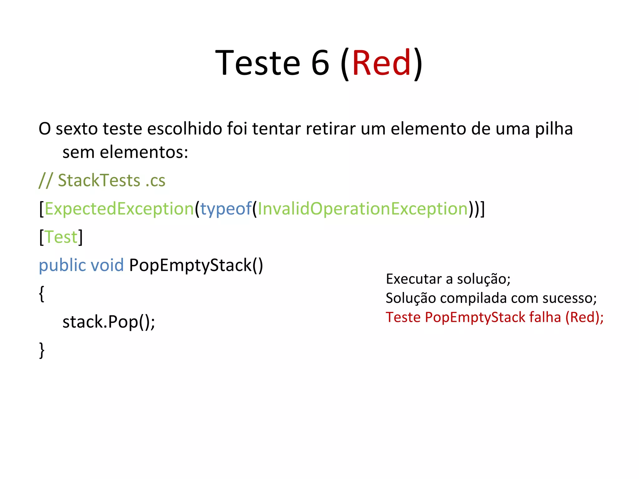 Teste 6 ( Red ) O sexto teste escolhido foi tentar retirar um elemento de uma pilha sem elementos: // StackTests .cs  [ ExpectedException ( typeof ( InvalidOperationException ))] [ Test ] public void  PopEmptyStack() { stack.Pop(); } Executar a solução; Solução compilada com sucesso; Teste PopEmptyStack falha (Red); 