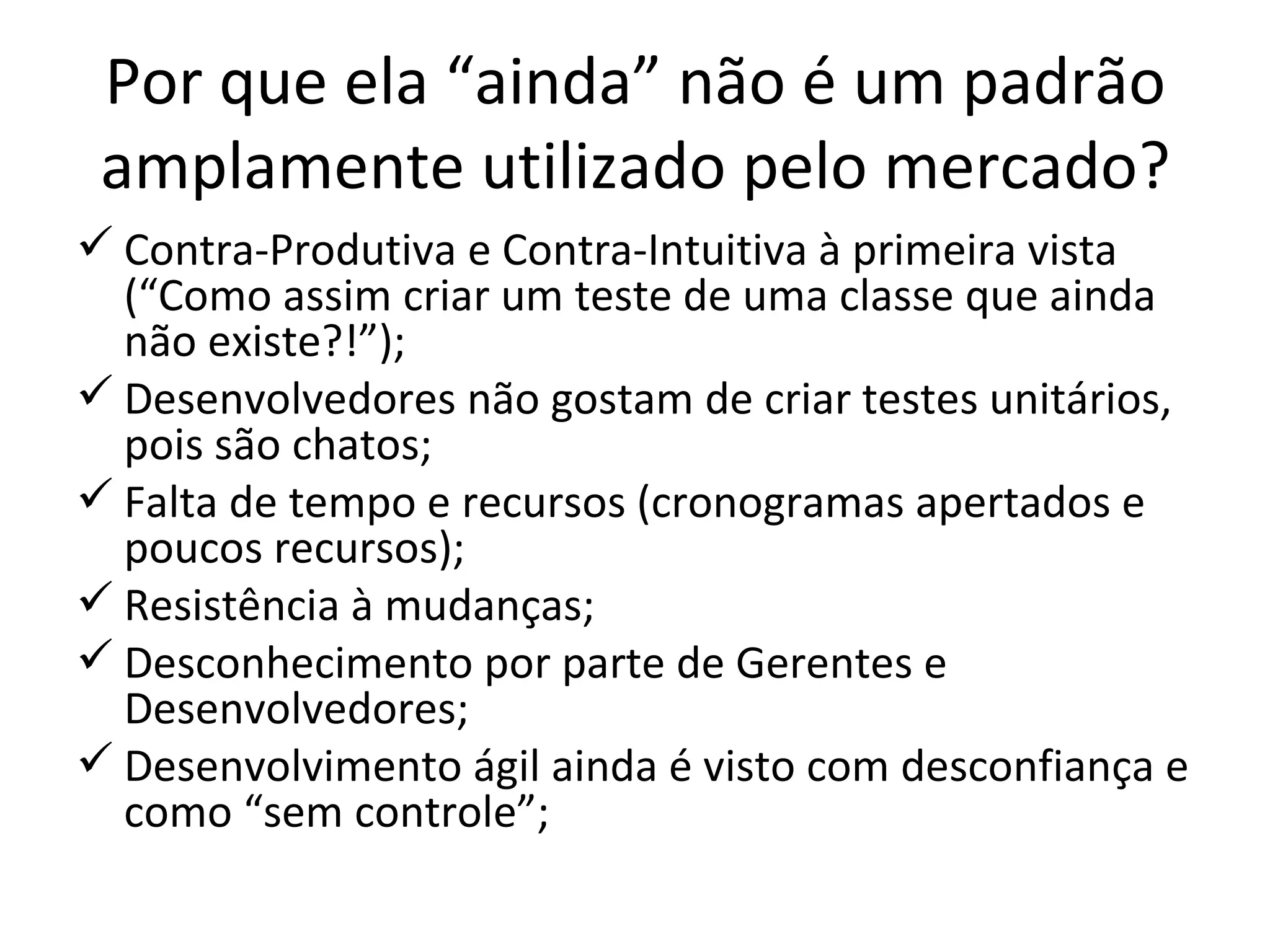 Por que ela “ainda” não é um padrão amplamente utilizado pelo mercado? Contra-Produtiva e Contra-Intuitiva à primeira vista (“Como assim criar um teste de uma classe que ainda não existe?!”); Desenvolvedores não gostam de criar testes unitários, pois são chatos; Falta de tempo e recursos (cronogramas apertados e poucos recursos); Resistência à mudanças; Desconhecimento por parte de Gerentes e Desenvolvedores; Desenvolvimento ágil ainda é visto com desconfiança e como “sem controle”; 