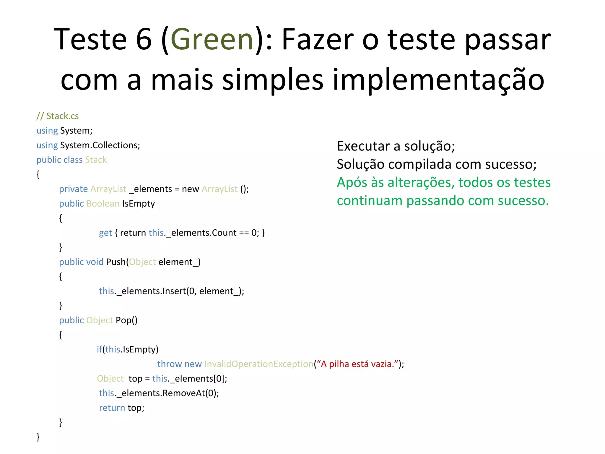 Teste 6 ( Green ): Fazer o teste passar com a mais simples implementação // Stack.cs using  System; using  System.Collections; public class  Stack { private  ArrayList  _elements = new  ArrayList  (); public   Boolean  IsEmpty {   get  { return  this ._elements.Count == 0; } } public   void   Push( Object  element_) {   this ._elements.Insert(0, element_);  } public   Object  Pop() { if ( this .IsEmpty) throw new  InvalidOperationException ( “A pilha está vazia.” ); Object   top =  this ._elements[0];   this ._elements.RemoveAt(0);   return  top; } } Executar a solução; Solução compilada com sucesso; Após às alterações, todos os testes continuam passando com sucesso. 