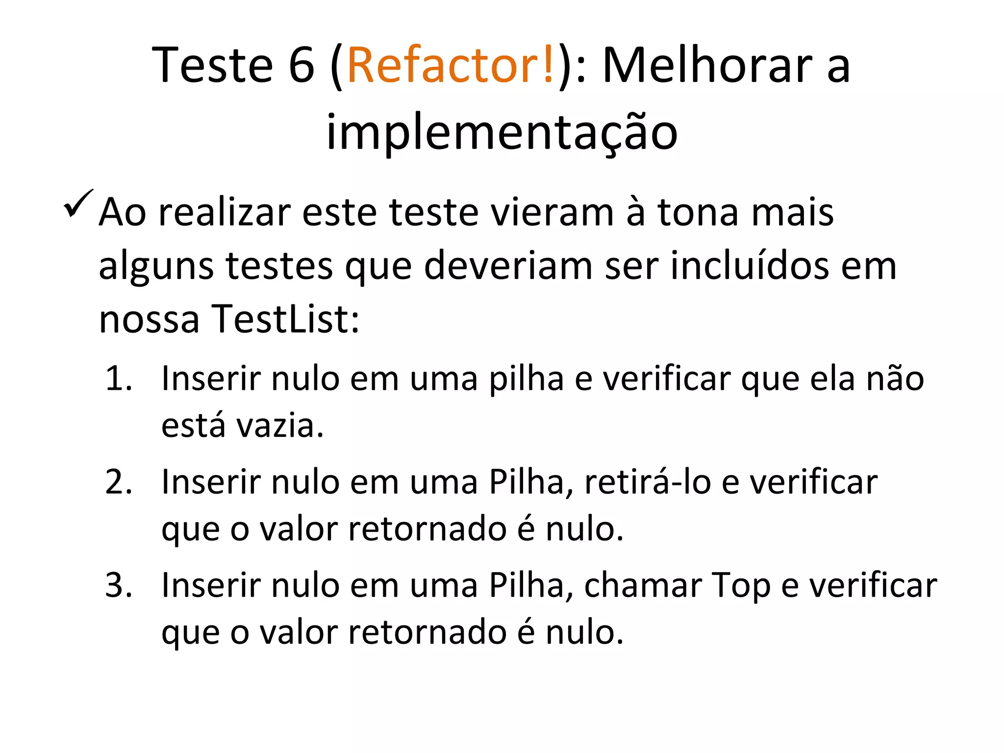 Teste 6 ( Refactor! ): Melhorar a implementação Ao realizar este teste vieram à tona mais alguns testes que deveriam ser incluídos em nossa TestList: Inserir nulo em uma pilha e verificar que ela não está vazia. Inserir nulo em uma Pilha, retirá-lo e verificar que o valor retornado é nulo. Inserir nulo em uma Pilha, chamar Top e verificar que o valor retornado é nulo. 